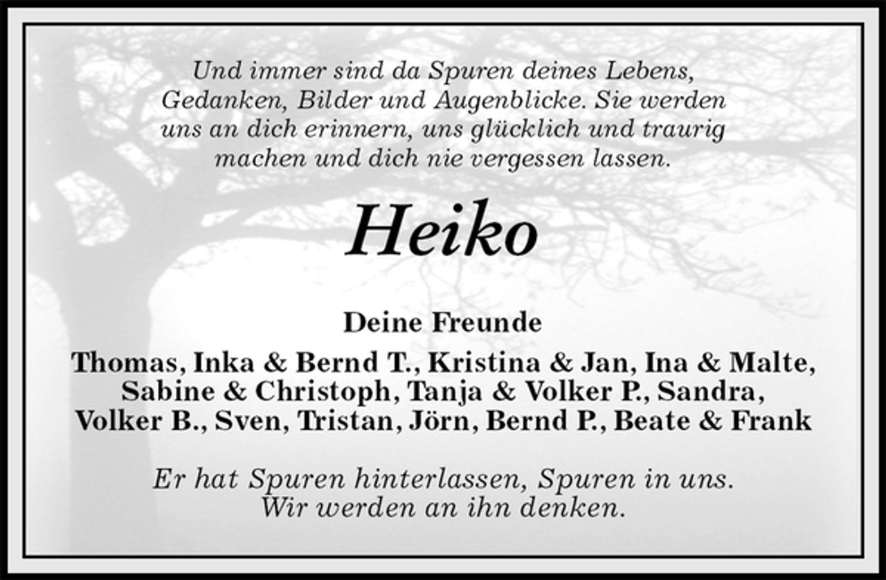 <p>Heiko<br />Deine Freunde<br />Thomas, Inka &amp; Bernd T., Kristina &amp; Jan, Ina &amp; Malte, Sabine &amp; Christoph, Tanja &amp; Volker P., Sandra,<br />Volker B., Sven, Tristan, Jörn, Bernd P., Beate &amp; Frank</p>
<p>Er hat Spuren hinterlassen, Spuren in uns.<br />Wir werden an ihn denken.<br />Und immer sind da Spuren deines Lebens,<br />Gedanken, Bilder und Augenblicke. Sie werden<br />uns an dich erinnern, uns glücklich und traurig<br />machen und dich nie vergessen lassen.</p>