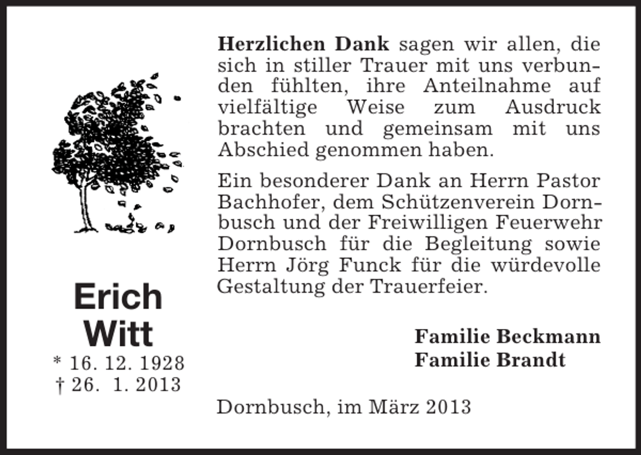 <p>Herzlichen Dank sagen wir allen, die<br />sich in stiller Trauer mit uns verbunden fühlten, ihre Anteilnahme auf<br />vielfältige Weise zum Ausdruck<br />brachten und gemeinsam mit uns<br />Abschied genommen haben.</p><p>Erich<br />Witt<br />* 16. 12. 1928<br />† 26. 1. 2013</p><p>Ein besonderer Dank an Herrn Pastor<br />Bachhofer, dem Schützenverein Dornbusch und der Freiwilligen Feuerwehr<br />Dornbusch für die Begleitung sowie<br />Herrn Jörg Funck für die würdevolle<br />Gestaltung der Trauerfeier.<br />Familie Beckmann<br />Familie Brandt<br />Dornbusch, im März 2013</p>
