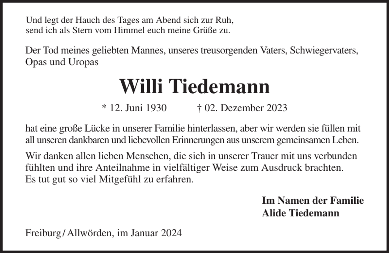<p>Und legt der Hauch des Tages am Abend sich zur Ruh,<br />send ich als Stern vom Himmel euch meine Grüße zu.<br />Der Tod meines geliebten Mannes, unseres treusorgenden Vaters, Schwiegervaters, Opas und Uropas<br />Willi Tiedemann<br />* 12. Juni 1930 † 02. Dezember 2023<br />hat eine große Lücke in unserer Familie hinterlassen, aber wir werden sie füllen mit all unseren dankbaren und liebevollen Erinnerungen aus unserem gemeinsamen Leben.<br />Wir danken allen lieben Menschen, die sich in unserer Trauer mit uns verbunden fühlten und ihre Anteilnahme in vielfältiger Weise zum Ausdruck brachten.<br />Es tut gut so viel Mitgefühl zu erfahren.<br />Im Namen der Familie<br />Alide Tiedemann<br />Freiburg / Allwörden, im Januar 2024</p>