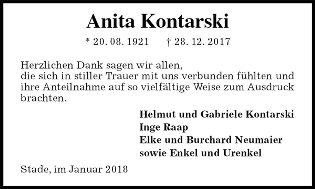 <p>Anita Kontarski<br />* 20. 08. 1921 † 28. 12. 2017<br />Herzlichen Dank sagen wir allen,<br />die sich in stiller Trauer mit uns verbunden fühlten und ihre Anteilnahme auf so vielfältige Weise zum Ausdruck brachten.<br />Helmut und Gabriele Kontarski<br />Inge Raap<br />Elke und Burchard Neumaier<br />sowie Enkel und Urenkel<br />Stade, im Januar 2018</p>