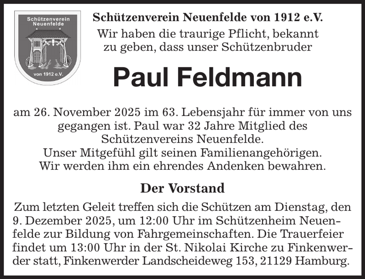 <p>Schützenverein Neuenfelde von 1912 e.V.<br />Wir haben die traurige Pflicht, bekannt<br />zu geben, dass unser Schützenbruder<br />Paul Feldmann</p><p>am 26. November 2025 im 63. Lebensjahr für immer von uns gegangen ist. Paul war 32 Jahre Mitglied des<br />Schützenvereins Neuenfelde.<br />Unser Mitgefühl gilt seinen Familienangehörigen.<br />Wir werden ihm ein ehrendes Andenken bewahren.<br />Der Vorstand<br />Zum letzten Geleit treffen sich die Schützen am Dienstag, den 9. Dezember 2025, um 12:00 Uhr im Schützenheim Neuen-<br />felde zur Bildung von Fahrgemeinschaften. Die Trauerfeier<br />findet um 13:00 Uhr in der St. Nikolai Kirche zu Finkenwerder statt, Finkenwerder Landscheideweg 153, 21129 Hamburg.</p>