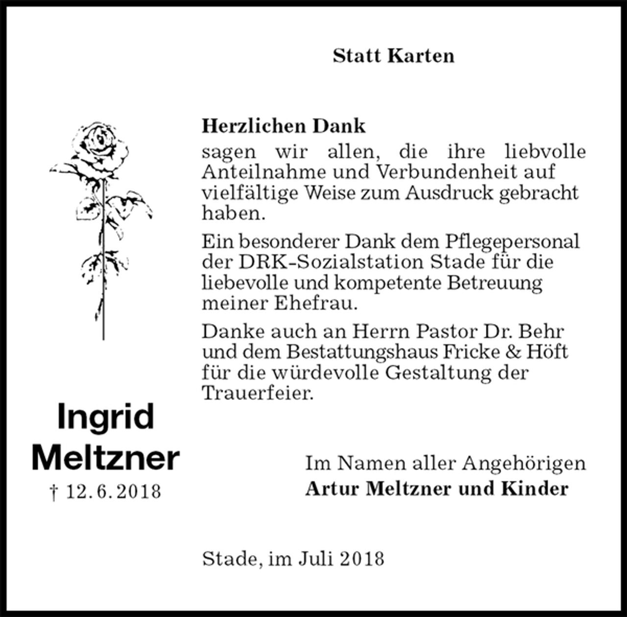 <p>Statt Karten<br />Herzlichen Dank<br />sagen wir allen, die ihre liebvolle<br />Anteilnahme und Verbundenheit auf vielfältige Weise zum Ausdruck gebracht haben.<br />Ein besonderer Dank dem Pflegepersonal der DRK-Sozialstation Stade für die liebevolle und kompetente Betreuung meiner Ehefrau.<br />Danke auch an Herrn Pastor Dr. Behr und dem Bestattungshaus Fricke &amp; Höft für die würdevolle Gestaltung der Trauerfeier.<br />Im Namen aller Angehörigen<br />Artur Meltzner und Kinder<br />Stade, im Juli 2018<br />Ingrid<br />Meltzner<br />† 12. 6. 2018</p>