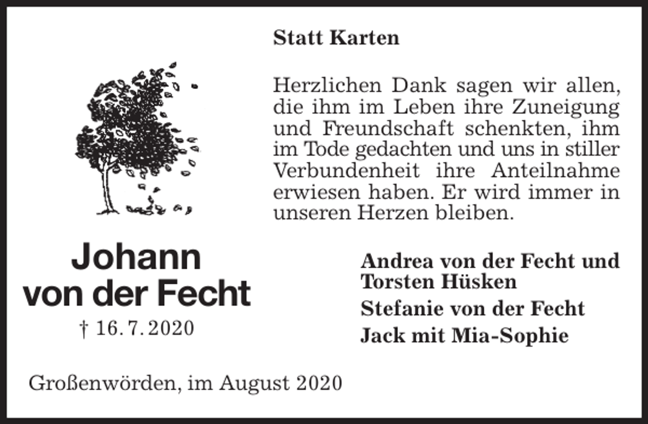 <p>Statt Karten<br />Herzlichen Dank sagen wir allen, die ihm im Leben ihre Zuneigung und Freundschaft schenkten, ihm im Tode gedachten und uns in stiller<br />Verbundenheit ihre Anteilnahme erwiesen haben. Er wird immer in unseren Herzen bleiben.<br />Andrea von der Fecht und<br />Torsten Hüsken<br />Stefanie von der Fecht<br />Jack mit Mia-Sophie<br />Großenwörden, im August 2020<br />Johann<br />von der Fecht<br />† 16. 7. 2020</p>
