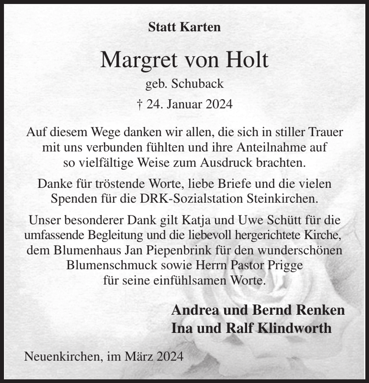 <p>Statt Karten<br />Margret von Holt<br />geb. Schuback<br />† 24. Januar 2024<br />Auf diesem Wege danken wir allen, die sich in stiller Trauer mit uns verbunden fühlten und ihre Anteilnahme auf<br />so vielfältige Weise zum Ausdruck brachten.<br />Danke für tröstende Worte, liebe Briefe und die vielen Spenden für die DRK-Sozialstation Steinkirchen.<br />Unser besonderer Dank gilt Katja und Uwe Schütt für die umfassende Begleitung und die liebevoll hergerichtete Kirche,<br />dem Blumenhaus Jan Piepenbrink für den wunderschönen Blumenschmuck sowie Herrn Pastor Prigge<br />für seine einfühlsamen Worte.<br />Andrea und Bernd Renken<br />Ina und Ralf Klindworth<br />Neuenkirchen, im März 2024</p>