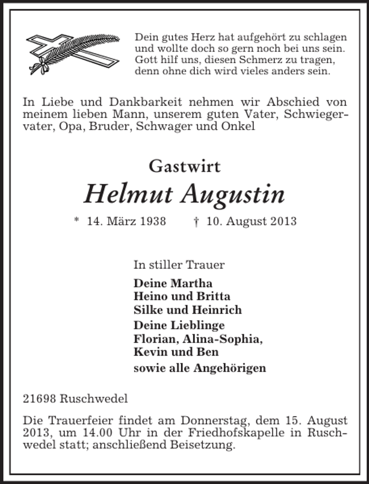 <p>Dein gutes Herz hat aufgehört zu schlagen<br />und wollte doch so gern noch bei uns sein.<br />Gott hilf uns, diesen Schmerz zu tragen,<br />denn ohne dich wird vieles anders sein.</p><p>In Liebe und Dankbarkeit nehmen wir Abschied von<br />meinem lieben Mann, unserem guten Vater, Schwiegervater, Opa, Bruder, Schwager und Onkel</p><p>Gastwirt</p><p>Helmut Augustin<br />* 14. März 1938</p><p>† 10. August 2013</p><p>In stiller Trauer<br />Deine Martha<br />Heino und Britta<br />Silke und Heinrich<br />Deine Lieblinge<br />Florian, Alina-Sophia,<br />Kevin und Ben<br />sowie alle Angehörigen<br />21698 Ruschwedel<br />Die Trauerfeier findet am Donnerstag, dem 15. August<br />2013, um 14.00 Uhr in der Friedhofskapelle in Ruschwedel statt; anschließend Beisetzung.</p>
