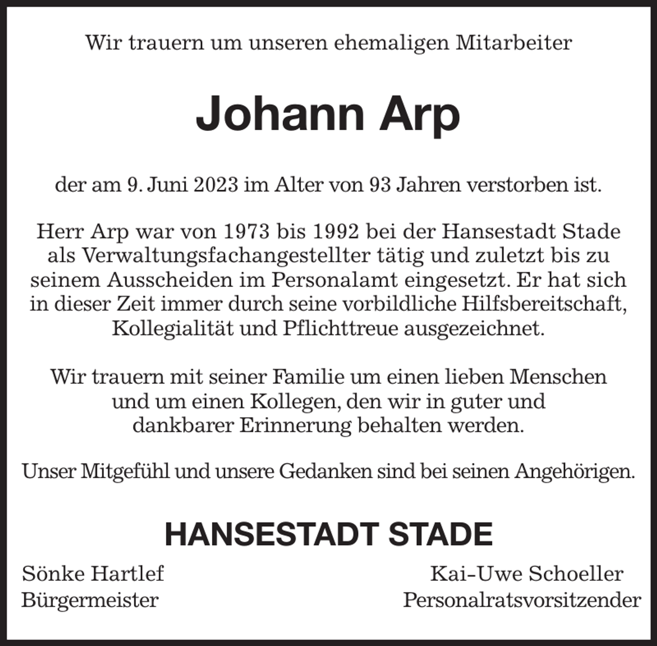 <p>Wir trauern um unseren ehemaligen Mitarbeiter<br />Johann Arp<br />der am 9. Juni 2023 im Alter von 93 Jahren verstorben ist.</p><p>Herr Arp war von 1973 bis 1992 bei der Hansestadt Stade<br />als Verwaltungsfachangestellter tätig und zuletzt bis zu<br />seinem Ausscheiden im Personalamt eingesetzt. Er hat sich<br />in dieser Zeit immer durch seine vorbildliche Hilfsbereitschaft,<br />Kollegialität und Pflichttreue ausgezeichnet.</p><p>Wir trauern mit seiner Familie um einen lieben Menschen<br />und um einen Kollegen, den wir in guter und<br />dankbarer Erinnerung behalten werden.</p><p>Unser Mitgefühl und unsere Gedanken sind bei seinen Angehörigen.<br />HANSESTADT STADE<br />Sönke Hartlef Kai-Uwe Schoeller<br />Bürgermeister Personalratsvorsitzender</p>