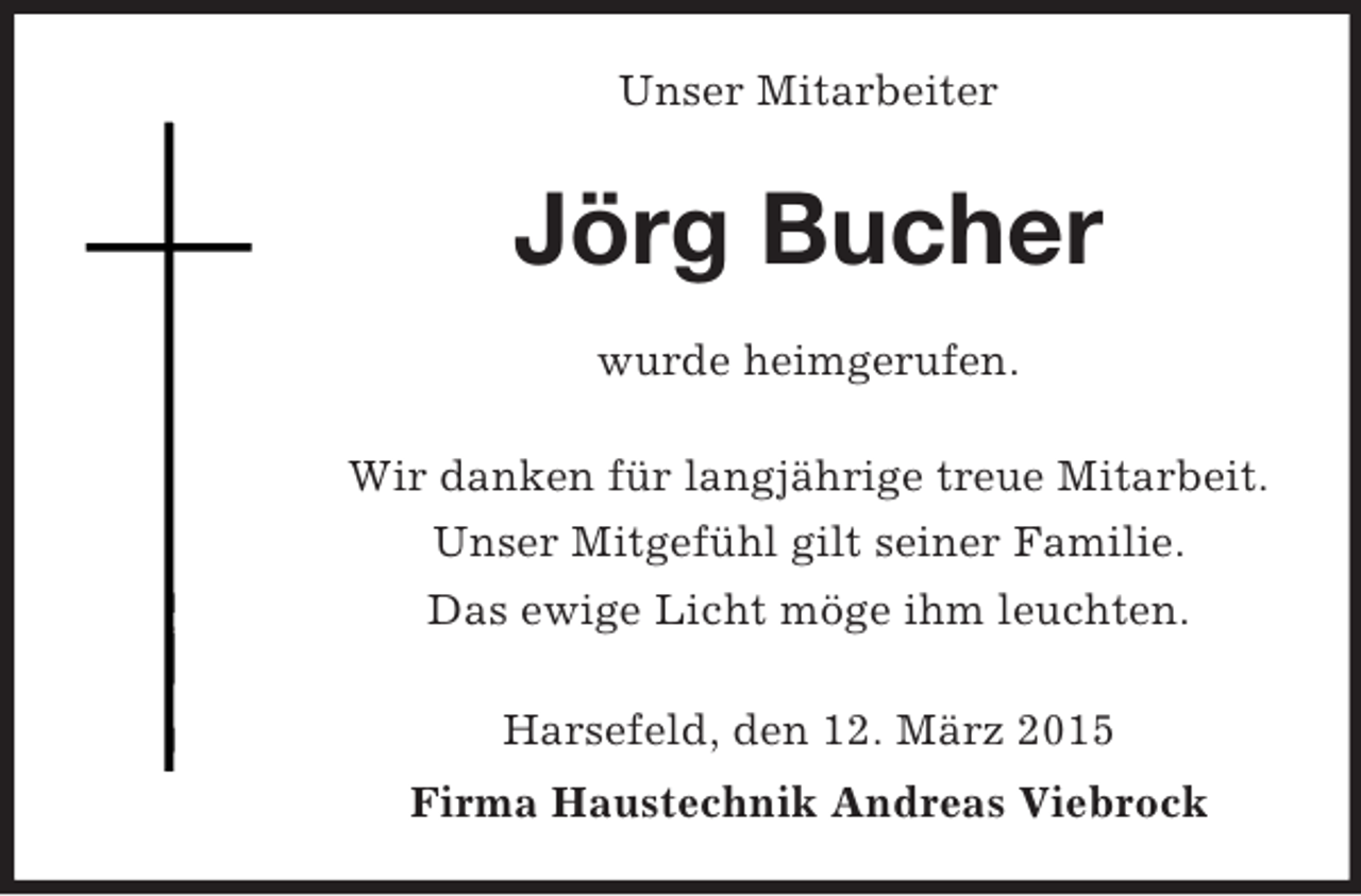 <p>Unser Mitarbeiter<br />Jörg Bucher<br />wurde heimgerufen.<br />Wir danken für langjährige treue Mitarbeit.<br />Unser Mitgefühl gilt seiner Familie.<br />Das ewige Licht möge ihm leuchten.<br />Harsefeld, den 12. März 2015<br />Firma Haustechnik Andreas Viebrock</p>