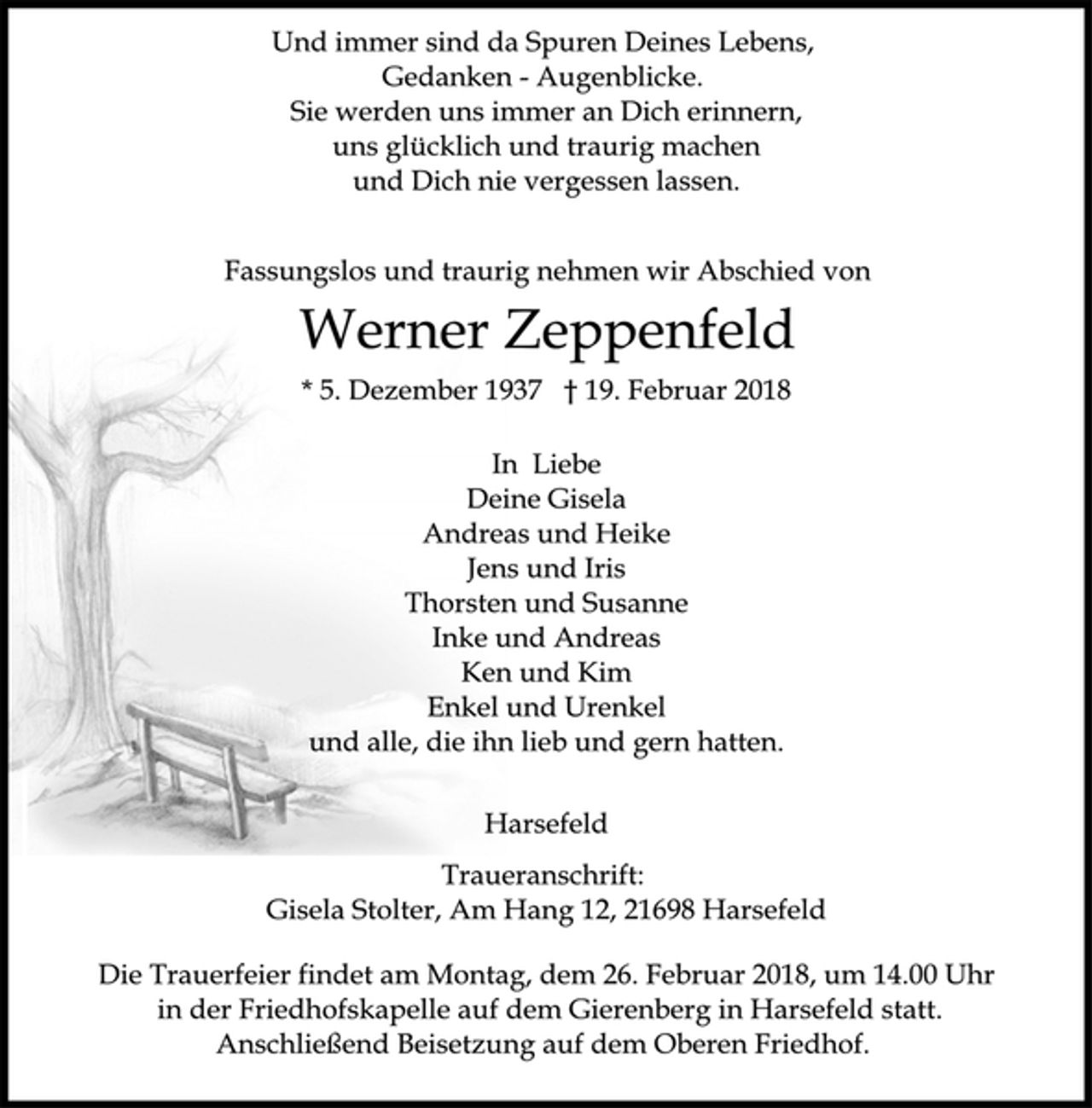 <p>Und immer sind da Spuren Deines Lebens,<br />Gedanken - Augenblicke.<br />Sie werden uns immer an Dich erinnern,<br />uns glücklich und traurig machen<br />und Dich nie vergessen lassen.<br />Fassungslos und traurig nehmen wir Abschied von<br />Werner Zeppenfeld<br />* 5. Dezember 1937 † 19. Februar 2018<br />In Liebe<br />Deine Gisela<br />Andreas und Heike<br />Jens und Iris<br />Thorsten und Susanne<br />Inke und Andreas<br />Ken und Kim<br />Enkel und Urenkel<br />und alle, die ihn lieb und gern hatten.<br />Harsefeld<br />Traueranschrift:<br />Gisela Stolter, Am Hang 12, 21698 Harsefeld<br />Die Trauerfeier findet am Montag, dem 26. Februar 2018, um 14.00 Uhr<br />in der Friedhofskapelle auf dem Gierenberg in Harsefeld statt.<br />Anschließend Beisetzung auf dem Oberen Friedhof.</p>