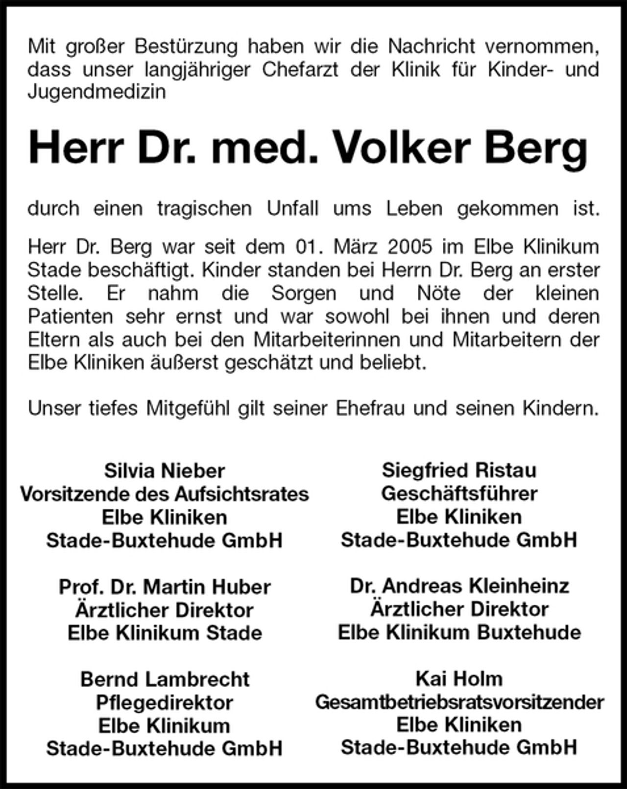 <p>Siegfried Ristau<br />Geschäftsführer<br />Elbe Kliniken<br />Stade-Buxtehude GmbH<br />Dr. Andreas Kleinheinz<br />Ärztlicher Direktor<br />Elbe Klinikum Buxtehude<br />Kai Holm<br />Gesamtbetriebsratsvorsitzender<br />Elbe Kliniken<br />Stade-Buxtehude GmbH<br />Silvia Nieber<br />Vorsitzende des Aufsichtsrates<br />Elbe Kliniken<br />Stade-Buxtehude GmbH<br />Prof. Dr. Martin Huber<br />Ärztlicher Direktor<br />Elbe Klinikum Stade<br />Bernd Lambrecht<br />Pflegedirektor<br />Elbe Klinikum<br />Stade-Buxtehude GmbH<br />Mit großer Bestürzung haben wir die Nachricht vernommen,<br />dass unser langjähriger Chefarzt der Klinik für Kinder- und<br />Jugendmedizin<br />Herr Dr. med. Volker Berg<br />durch einen tragischen Unfall ums Leben gekommen ist.<br />Herr Dr. Berg war seit dem 01. März 2005 im Elbe Klinikum<br />Stade beschäftigt. Kinder standen bei Herrn Dr. Berg an erster Stelle. Er nahm die Sorgen und Nöte der kleinen<br />Patienten sehr ernst und war sowohl bei ihnen und deren<br />Eltern als auch bei den Mitarbeiterinnen und Mitarbeitern der Elbe Kliniken äußerst geschätzt und beliebt.</p>
<p>Unser tiefes Mitgefühl gilt seiner Ehefrau und seinen Kindern.</p>