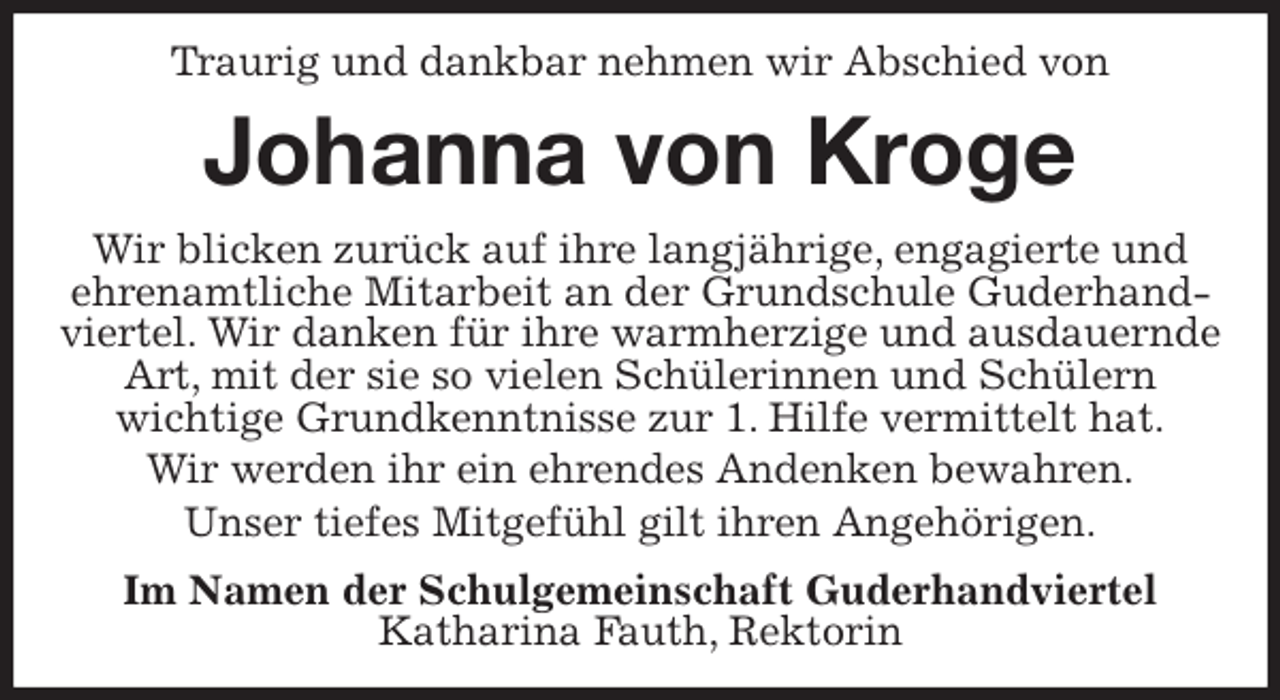 <p>Traurig und dankbar nehmen wir Abschied von<br />Johanna von Kroge<br />Wir blicken zurück auf ihre langjährige, engagierte und ehrenamtliche Mitarbeit an der Grundschule Guderhandviertel. Wir danken für ihre warmherzige und ausdauernde Art, mit der sie so vielen Schülerinnen und Schülern<br />wichtige Grundkenntnisse zur 1. Hilfe vermittelt hat.<br />Wir werden ihr ein ehrendes Andenken bewahren.<br />Unser tiefes Mitgefühl gilt ihren Angehörigen.<br />Im Namen der Schulgemeinschaft Guderhandviertel<br />Katharina Fauth, Rektorin</p>