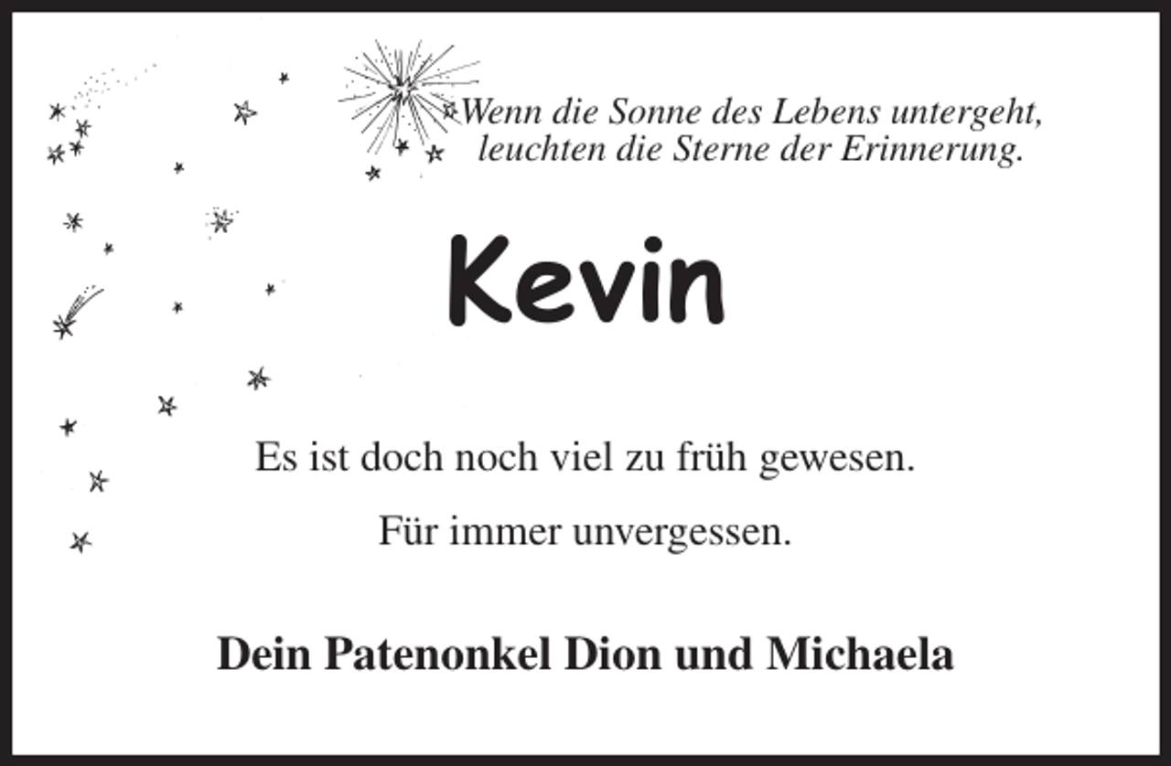 <p>Wenn die Sonne des Lebens untergeht,<br />leuchten die Sterne der Erinnerung.<br />Kevin<br />Es ist doch noch viel zu früh gewesen.</p>
<p>Für immer unvergessen.<br />Dein Patenonkel Dion und Michaela</p>