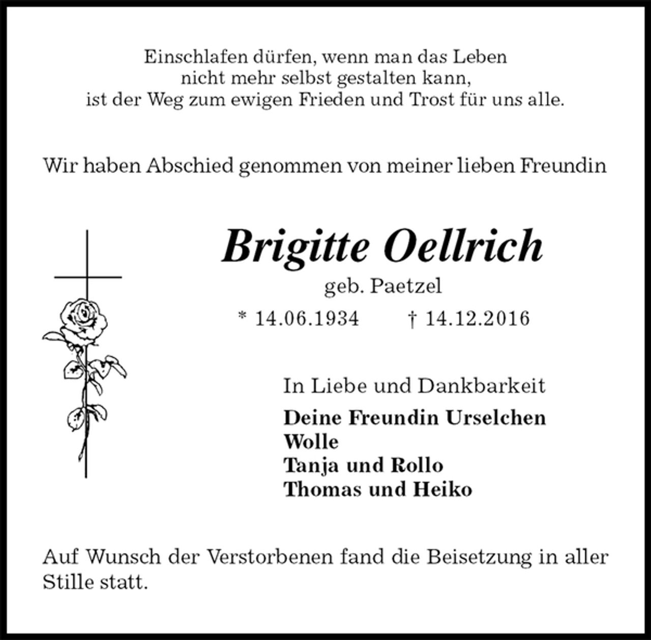 <p>Einschlafen dürfen, wenn man das Leben<br />nicht mehr selbst gestalten kann,<br />ist der Weg zum ewigen Frieden und Trost für uns alle.<br />Wir haben Abschied genommen von meiner lieben Freundin<br />Brigitte Oellrich<br />geb. Paetzel<br />* 14.06.1934 † 14.12.2016<br />In Liebe und Dankbarkeit<br />Deine Freundin Urselchen<br />Wolle<br />Tanja und Rollo<br />Thomas und Heiko<br />Auf Wunsch der Verstorbenen fand die Beisetzung in aller Stille statt.</p>