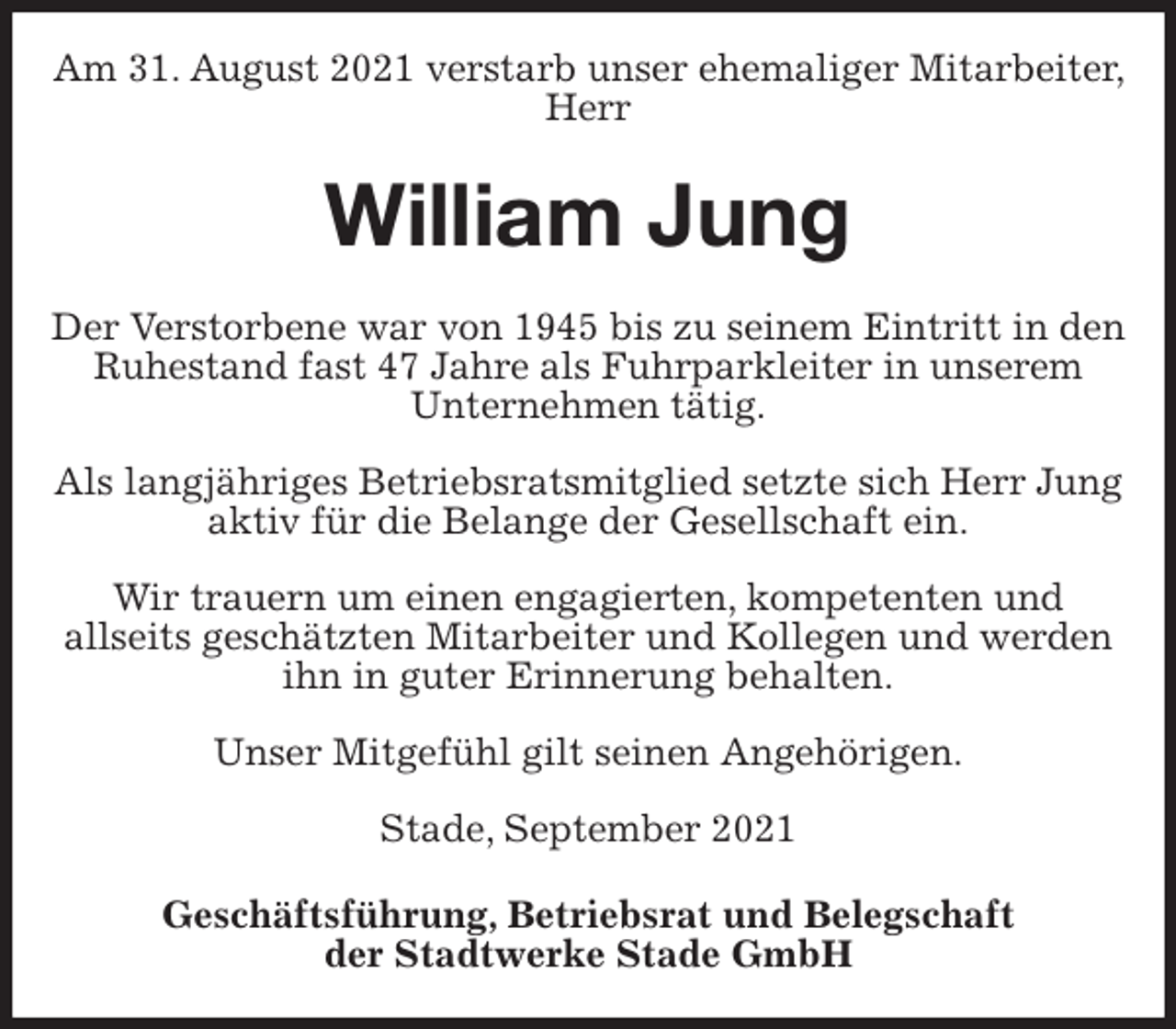 <p>Am 31. August 2021 verstarb unser ehemaliger Mitarbeiter, Herr<br />William Jung<br />Geschäftsführung, Betriebsrat und Belegschaft<br />der Stadtwerke Stade GmbH<br />Der Verstorbene war von 1945 bis zu seinem Eintritt in den Ruhestand fast 47 Jahre als Fuhrparkleiter in unserem<br />Unternehmen tätig.</p>
<p>Als langjähriges Betriebsratsmitglied setzte sich Herr Jung aktiv für die Belange der Gesellschaft ein.</p>
<p>Wir trauern um einen engagierten, kompetenten und<br />allseits geschätzten Mitarbeiter und Kollegen und werden ihn in guter Erinnerung behalten.</p>
<p>Unser Mitgefühl gilt seinen Angehörigen.</p>
<p>Stade, September 2021</p>
