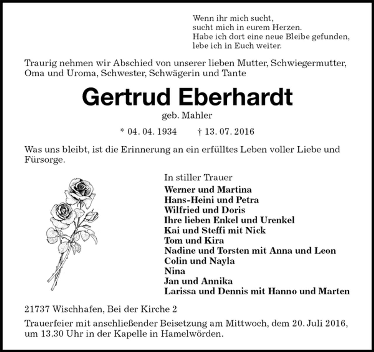 <p>Wenn ihr mich sucht,<br />sucht mich in eurem Herzen.<br />Habe ich dort eine neue Bleibe gefunden,<br />lebe ich in Euch weiter.<br />Traurig nehmen wir Abschied von unserer lieben Mutter, Schwiegermutter, Oma und Uroma, Schwester, Schwägerin und Tante<br />Gertrud Eberhardt<br />geb. Mahler<br />* 04. 04. 1934 † 13. 07. 2016<br />Was uns bleibt, ist die Erinnerung an ein erfülltes Leben voller Liebe und Fürsorge.<br />In stiller Trauer<br />Werner und Martina<br />Hans-Heini und Petra<br />Wilfried und Doris<br />Ihre lieben Enkel und Urenkel<br />Kai und Steffi mit Nick<br />Tom und Kira<br />Nadine und Torsten mit Anna und Leon<br />Colin und Nayla<br />Nina<br />Jan und Annika<br />Larissa und Dennis mit Hanno und Marten<br />21737 Wischhafen, Bei der Kirche 2<br />Trauerfeier mit anschließender Beisetzung am Mittwoch, dem 20. Juli 2016, um 13.30 Uhr in der Kapelle in Hamelwörden.</p>