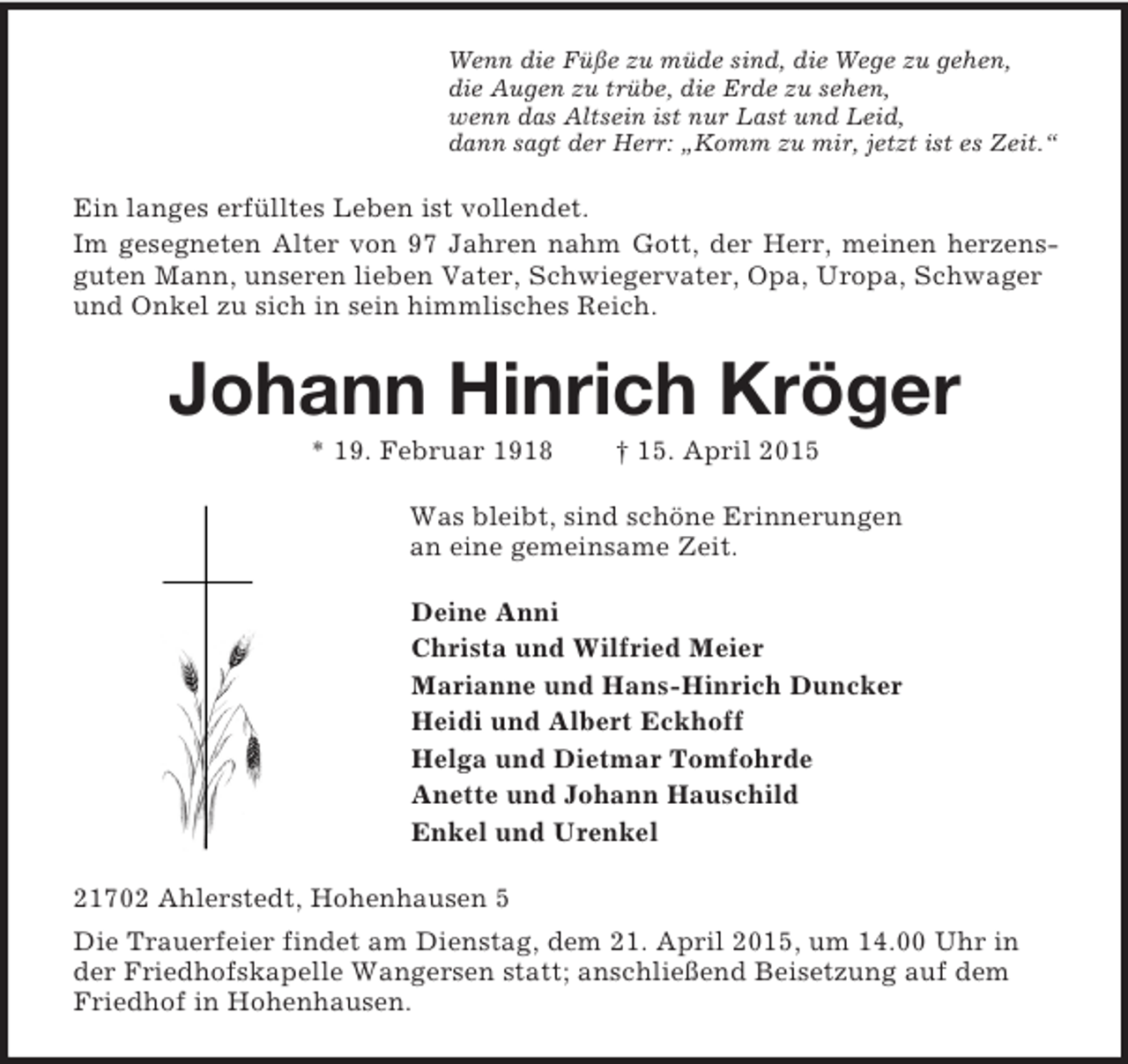 <p>Wenn die Füße zu müde sind, die Wege zu gehen,<br />die Augen zu trübe, die Erde zu sehen,<br />wenn das Altsein ist nur Last und Leid,<br />dann sagt der Herr: „Komm zu mir, jetzt ist es Zeit.“<br />Ein langes erfülltes Leben ist vollendet.<br />Im gesegneten Alter von 97 Jahren nahm Gott, der Herr, meinen herzens-<br />guten Mann, unseren lieben Vater, Schwiegervater, Opa, Uropa, Schwager und Onkel zu sich in sein himmlisches Reich.<br />Johann Hinrich Kröger<br />* 19. Februar 1918 † 15. April 2015<br />Was bleibt, sind schöne Erinnerungen<br />an eine gemeinsame Zeit.<br />Deine Anni<br />Christa und Wilfried Meier<br />Marianne und Hans-Hinrich Duncker<br />Heidi und Albert Eckhoff<br />Helga und Dietmar Tomfohrde<br />Anette und Johann Hauschild<br />Enkel und Urenkel<br />21702 Ahlerstedt, Hohenhausen 5<br />Die Trauerfeier findet am Dienstag, dem 21. April 2015, um 14.00 Uhr in der Friedhofskapelle Wangersen statt; anschließend Beisetzung auf dem Friedhof in Hohenhausen.</p>