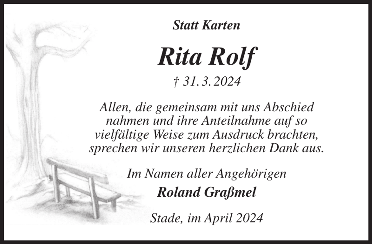 <p>Statt Karten<br />Rita Rolf<br />† 31. 3. 2024<br />Allen, die gemeinsam mit uns Abschied<br />nahmen und ihre Anteilnahme auf so<br />vielfältige Weise zum Ausdruck brachten,<br />sprechen wir unseren herzlichen Dank aus.<br />Im Namen aller Angehörigen<br />Roland Graßmel<br />Stade, im April 2024</p>