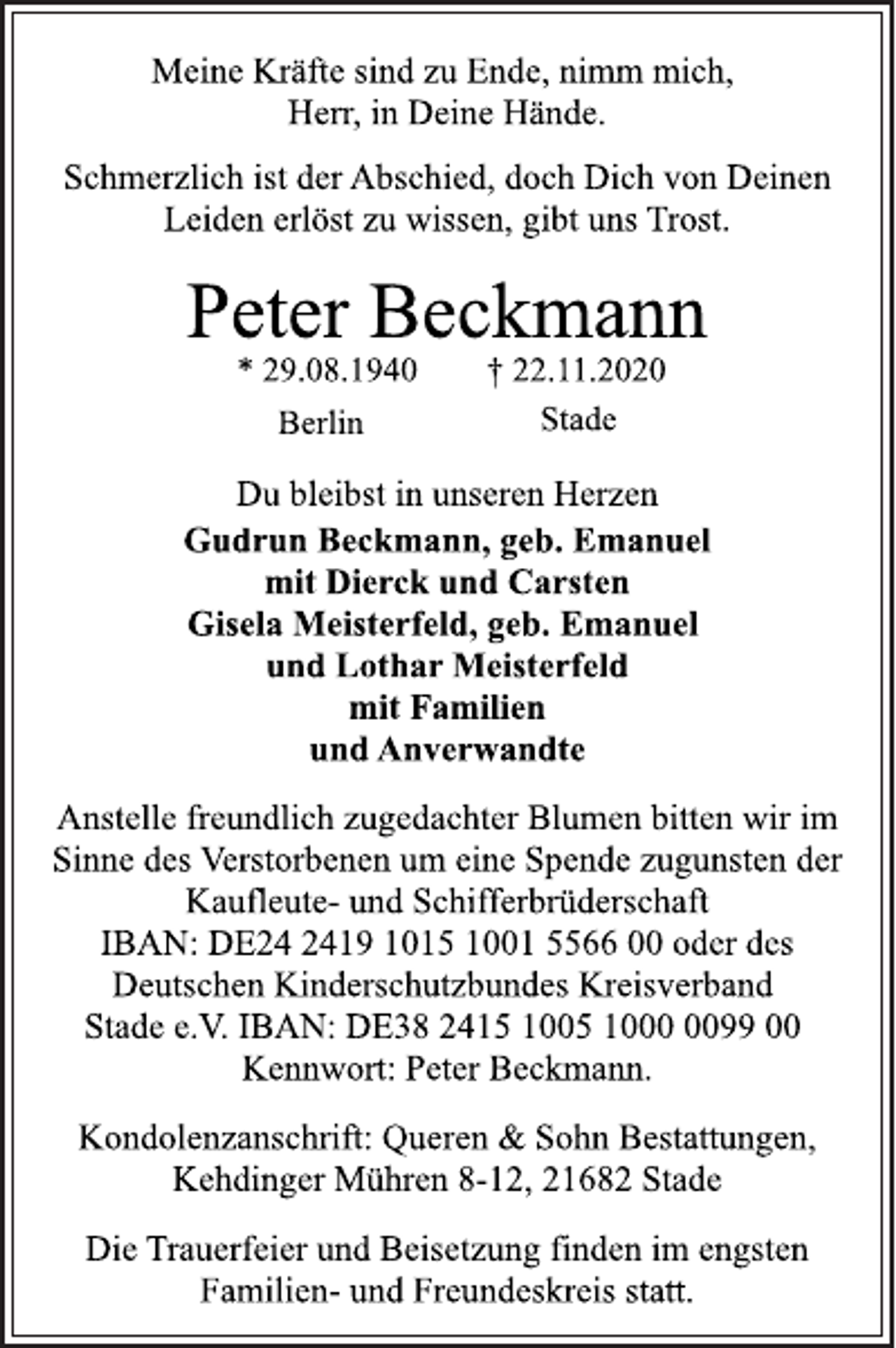 <p>Meine Kräfte sind zu Ende, nimm mich,<br />Herr, in Deine Hände.</p>
<p>Schmerzlich ist der Abschied, doch Dich von Deinen<br />Leiden erlöst zu wissen, gibt uns Trost.</p>
<p>Peter Beckmann</p>
<p>* 29.08.1940 † 22.11.2020<br />Berlin Stade</p>
<p>Du bleibst in unseren Herzen</p>
<p>Gudrun Beckmann, geb. Emanuel<br />mit Dierck und Carsten<br />Gisela Meisterfeld, geb. Emanuel<br />und Lothar Meisterfeld<br />mit Familien<br />und Anverwandte</p>
<p>Anstelle freundlich zugedachter Blumen bitten wir im<br />Sinne des Verstorbenen um eine Spende zugunsten der<br />Kaufleute-und Schifferbrüderschaft<br />IBAN: DE24 2419 1015 1001 5566 00 oder des<br />Deutschen Kinderschutzbundes Kreisverband<br />Stade e.V. IBAN: DE38 2415 1005 1000 0099 00<br />Kennwort: Peter Beckmann.</p>
<p>Kondolenzanschrift: Queren &amp; Sohn Bestattungen,<br />Kehdinger Mühren 8-12, 21682 Stade</p>
<p>Die Trauerfeier und Beisetzung finden im engsten<br />Familien-und Freundeskreis statt.</p>