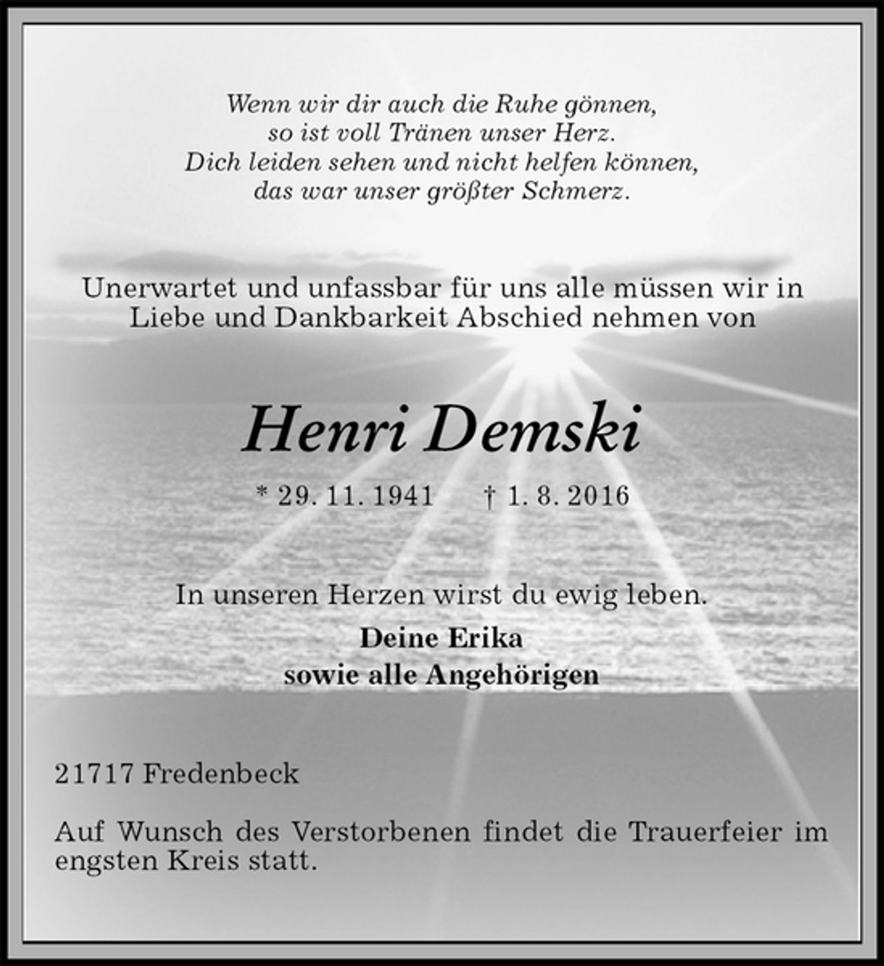 <p>Wenn wir dir auch die Ruhe gönnen,<br />so ist voll Tränen unser Herz.<br />Dich leiden sehen und nicht helfen können,<br />das war unser größter Schmerz.<br />Unerwartet und unfassbar für uns alle müssen wir in Liebe und Dankbarkeit Abschied nehmen von<br />Henri Demski<br />* 29. 11. 1941 † 1. 8. 2016<br />In unseren Herzen wirst du ewig leben.<br />Deine Erika<br />sowie alle Angehörigen<br />21717 Fredenbeck</p>
<p>Auf Wunsch des Verstorbenen findet die Trauerfeier im engsten Kreis statt.</p>