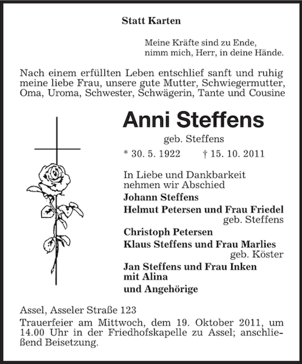 <p>Statt Karten<br />Meine Kräfte sind zu Ende,<br />nimm mich, Herr, in deine Hände.</p><p>Nach einem erfüllten Leben entschlief sanft und ruhig<br />meine liebe Frau, unsere gute Mutter, Schwiegermutter,<br />Oma, Uroma, Schwester, Schwägerin, Tante und Cousine</p><p>Anni Steffens<br />geb. Steffens<br />* 30. 5. 1922</p><p>† 15. 10. 2011</p><p>In Liebe und Dankbarkeit<br />nehmen wir Abschied<br />Johann Steffens<br />Helmut Petersen und Frau Friedel<br />geb. Steffens<br />Christoph Petersen<br />Klaus Steffens und Frau Marlies<br />geb. Köster<br />Jan Steffens und Frau Inken<br />mit Alina<br />und Angehörige<br />Assel, Asseler Straße 123<br />Trauerfeier am Mittwoch, dem 19. Oktober 2011, um<br />14.00 Uhr in der Friedhofskapelle zu Assel; anschließend Beisetzung.</p>