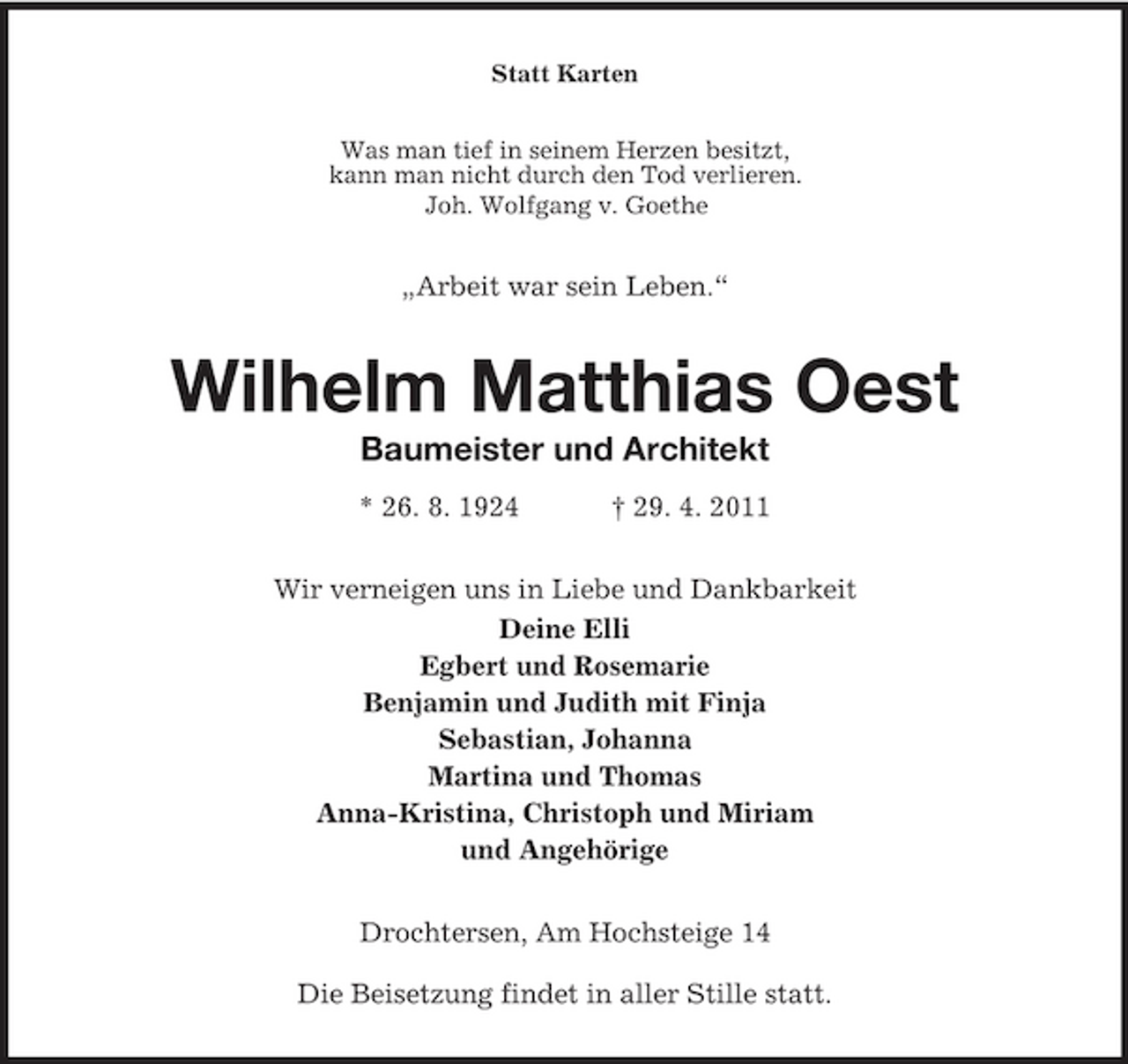 <p>Statt Karten Was man tief in seinem Herzen besitzt, kann man nicht durch den Tod verlieren. Joh. Wolfgang v. Goethe</p><p>„Arbeit war sein Leben.“</p><p>Wilhelm Matthias Oest<br />Baumeister und Architekt<br />* 26. 8. 1924 † 29. 4. 2011 Wir verneigen uns in Liebe und Dankbarkeit Deine Elli Egbert und Rosemarie Benjamin und Judith mit Finja Sebastian, Johanna Martina und Thomas Anna-Kristina, Christoph und Miriam und Angehörige Drochtersen, Am Hochsteige 14 Die Beisetzung findet in aller Stille statt.</p>