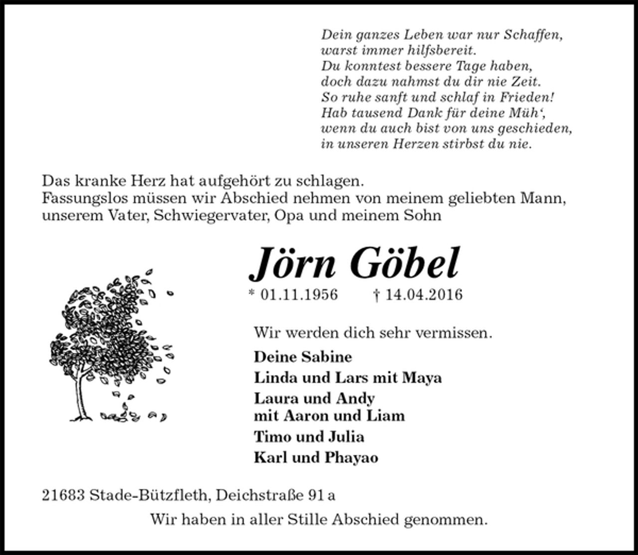 <p>Dein ganzes Leben war nur Schaffen,<br />warst immer hilfsbereit.<br />Du konntest bessere Tage haben,<br />doch dazu nahmst du dir nie Zeit.<br />So ruhe sanft und schlaf in Frieden!<br />Hab tausend Dank für deine Müh‘,<br />wenn du auch bist von uns geschieden,<br />in unseren Herzen stirbst du nie.<br />Das kranke Herz hat aufgehört zu schlagen.<br />Fassungslos müssen wir Abschied nehmen von meinem geliebten Mann, unserem Vater, Schwiegervater, Opa und meinem Sohn<br />Jörn Göbel<br />* 01.11.1956 † 14.04.2016<br />Wir werden dich sehr vermissen.<br />Deine Sabine<br />Linda und Lars mit Maya<br />Laura und Andy<br />mit Aaron und Liam<br />Timo und Julia<br />Karl und Phayao<br />21683 Stade-Bützfleth, Deichstraße 91 a<br />Wir haben in aller Stille Abschied genommen.</p>
