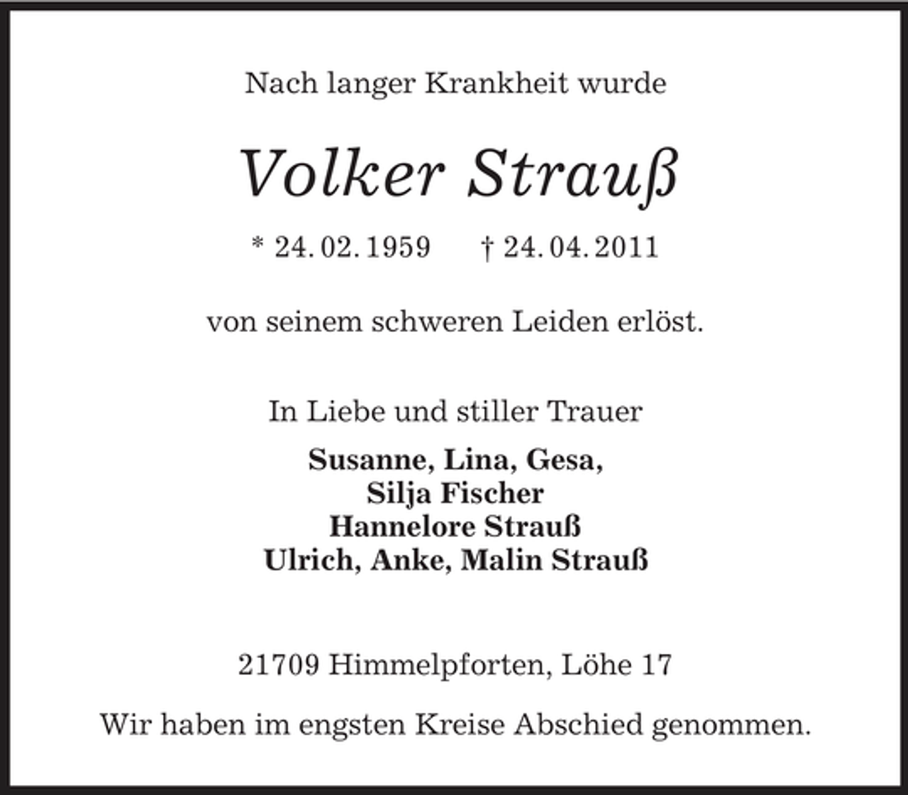 <p>Nach langer Krankheit wurde<br />Volker Strauß<br />* 24. 02. 1959 † 24. 04. 2011<br />von seinem schweren Leiden erlöst.<br />In Liebe und stiller Trauer<br />Susanne, Lina, Gesa,<br />Silja Fischer<br />Hannelore Strauß<br />Ulrich, Anke, Malin Strauß<br />21709 Himmelpforten, Löhe 17</p><p>Wir haben im engsten Kreise Abschied genommen.</p>