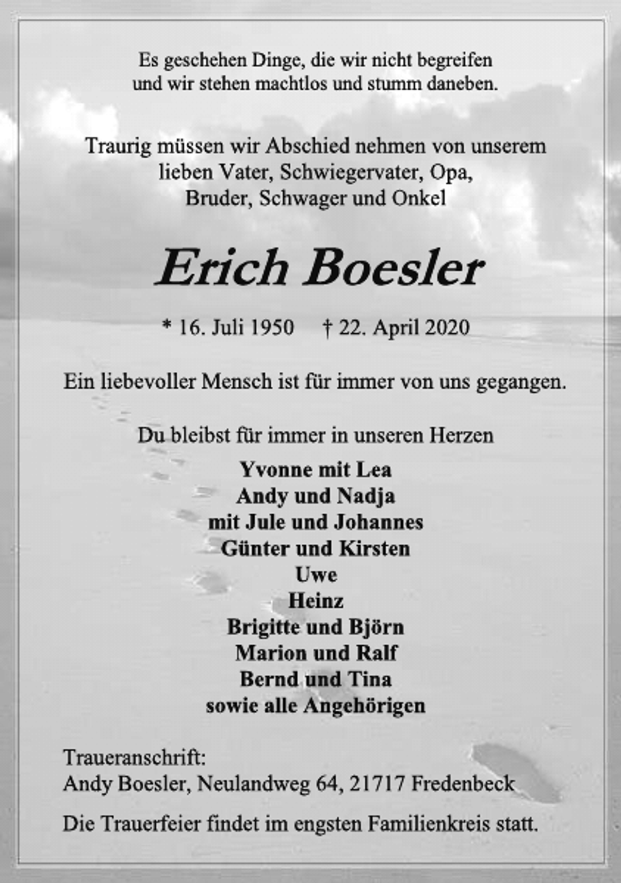 <p>Es geschehen Dinge, die wir nicht begreifen<br />und wir stehen machtlos und stumm daneben.<br />Traurig müssen wir Abschied nehmen von unserem<br />lieben Vater, Schwiegervater, Opa,<br />Bruder, Schwager und Onkel<br />Erich Boesler<br />* 16. Juli 1950 † 22. April 2020<br />Ein liebevoller Mensch ist für immer von uns gegangen.<br />Du bleibst für immer in unseren Herzen<br />Yvonne mit Lea<br />Andy und Nadja<br />mit Jule und Johannes<br />Günter und Kirsten<br />Uwe<br />Heinz<br />Brigitte und Björn<br />Marion und Ralf<br />Bernd und Tina<br />sowie alle Angehörigen<br />Traueranschrift:<br />Andy Boesler, Neulandweg 64, 21717 Fredenbeck<br />Die Trauerfeier findet im engsten Familienkreis statt.</p>