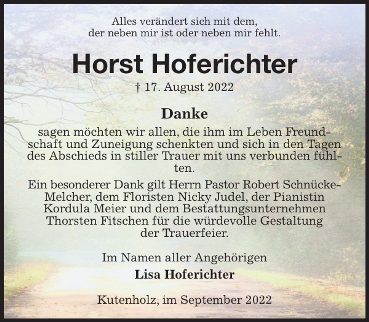 <p>Alles verändert sich mit dem,<br />der neben mir ist oder neben mir fehlt.<br />Horst Hoferichter<br />† 17. August 2022<br />Danke<br />sagen möchten wir allen, die ihm im Leben Freundschaft und Zuneigung schenkten und sich in den Tagen des Abschieds in stiller Trauer mit uns verbunden fühlten.<br />Ein besonderer Dank gilt Herrn Pastor Robert Schnücke-<br />Melcher, dem Floristen Nicky Judel, der Pianistin<br />Kordula Meier und dem Bestattungsunternehmen Thorsten Fitschen für die würdevolle Gestaltung<br />der Trauerfeier.<br />Im Namen aller Angehörigen<br />Lisa Hoferichter<br />Kutenholz, im September 2022</p>