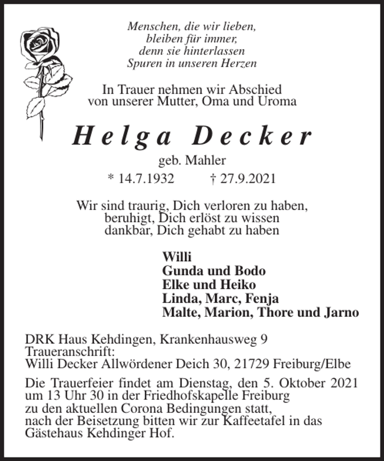 <p>Menschen, die wir lieben,<br />bleiben für immer,<br />denn sie hinterlassen<br />Spuren in unseren Herzen<br />In Trauer nehmen wir Abschied<br />von unserer Mutter, Oma und Uroma<br />H e l g a D e c k e r<br />geb. Mahler<br />* 14.7.1932 † 27.9.2021<br />Wir sind traurig, Dich verloren zu haben,<br />beruhigt, Dich erlöst zu wissen<br />dankbar, Dich gehabt zu haben<br />Willi<br />Gunda und Bodo<br />Elke und Heiko<br />Linda, Marc, Fenja<br />Malte, Marion, Thore und Jarno<br />DRK Haus Kehdingen, Krankenhausweg 9<br />Traueranschrift:<br />Willi Decker Allwördener Deich 30, 21729 Freiburg/Elbe<br />Die Trauerfeier findet am Dienstag, den 5. Oktober 2021 um 13 Uhr 30 in der Friedhofskapelle Freiburg<br />zu den aktuellen Corona Bedingungen statt,<br />nach der Beisetzung bitten wir zur Kaffeetafel in das<br />Gästehaus Kehdinger Hof.</p>