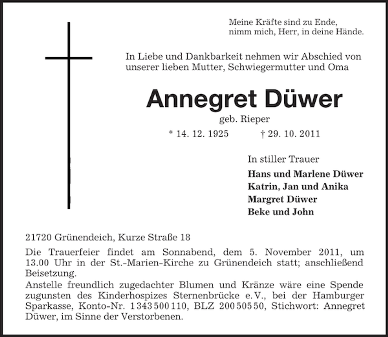 <p>Meine Kräfte sind zu Ende,<br />nimm mich, Herr, in deine Hände.</p><p>In Liebe und Dankbarkeit nehmen wir Abschied von<br />unserer lieben Mutter, Schwiegermutter und Oma</p><p>Annegret Düwer<br />geb. Rieper<br />* 14. 12. 1925</p><p>† 29. 10. 2011<br />In stiller Trauer<br />Hans und Marlene Düwer<br />Katrin, Jan und Anika<br />Margret Düwer<br />Beke und John</p><p>21720 Grünendeich, Kurze Straße 18<br />Die Trauerfeier findet am Sonnabend, dem 5. November 2011, um<br />13.00 Uhr in der St.-Marien-Kirche zu Grünendeich statt; anschließend<br />Beisetzung.<br />Anstelle freundlich zugedachter Blumen und Kränze wäre eine Spende<br />zugunsten des Kinderhospizes Sternenbrücke e. V., bei der Hamburger<br />Sparkasse, Konto-Nr. 1 343 500 110, BLZ 200 500, Stichwort: Annegret<br />Düwer, im Sinne der Verstorbenen.</p>