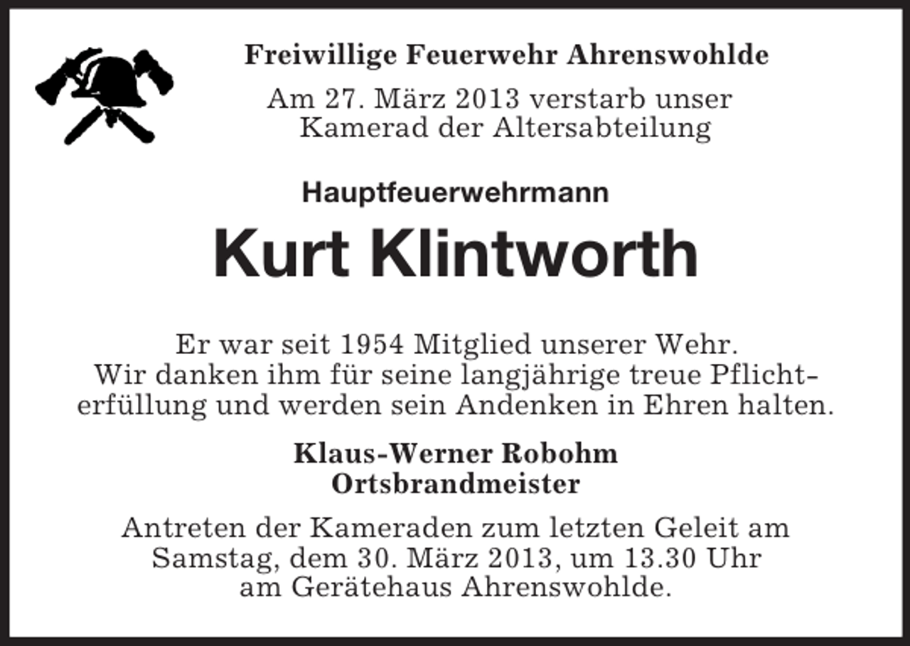 <p>Freiwillige Feuerwehr Ahrenswohlde<br />Am 27. März 2013 verstarb unser<br />Kamerad der Altersabteilung<br />Hauptfeuerwehrmann<br />Kurt Klintworth<br />Er war seit 1954 Mitglied unserer Wehr.<br />Wir danken ihm für seine langjährige treue Pflicht-<br />erfüllung und werden sein Andenken in Ehren halten.<br />Klaus-Werner Robohm<br />Ortsbrandmeister<br />Antreten der Kameraden zum letzten Geleit am<br />Samstag, dem 30. März 2013, um 13.30 Uhr<br />am Gerätehaus Ahrenswohlde.</p>