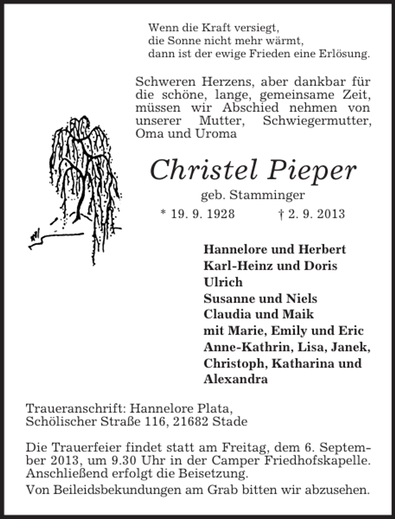 <p>Wenn die Kraft versiegt,<br />die Sonne nicht mehr wärmt,<br />dann ist der ewige Frieden eine Erlösung.</p><p>Schweren Herzens, aber dankbar für<br />die schöne, lange, gemeinsame Zeit,<br />müssen wir Abschied nehmen von<br />unserer Mutter, Schwiegermutter,<br />Oma und Uroma</p><p>Christel Pieper<br />geb. Stamminger<br />* 19. 9. 1928</p><p>† 2. 9. 2013</p><p>Hannelore und Herbert<br />Karl-Heinz und Doris<br />Ulrich<br />Susanne und Niels<br />Claudia und Maik<br />mit Marie, Emily und Eric<br />Anne-Kathrin, Lisa, Janek,<br />Christoph, Katharina und<br />Alexandra<br />Traueranschrift: Hannelore Plata,<br />Schölischer Straße 116, 21682 Stade<br />Die Trauerfeier findet statt am Freitag, dem 6. September 2013, um 9.30 Uhr in der Camper Friedhofskapelle.<br />Anschließend erfolgt die Beisetzung.<br />Von Beileidsbekundungen am Grab bitten wir abzusehen.</p>