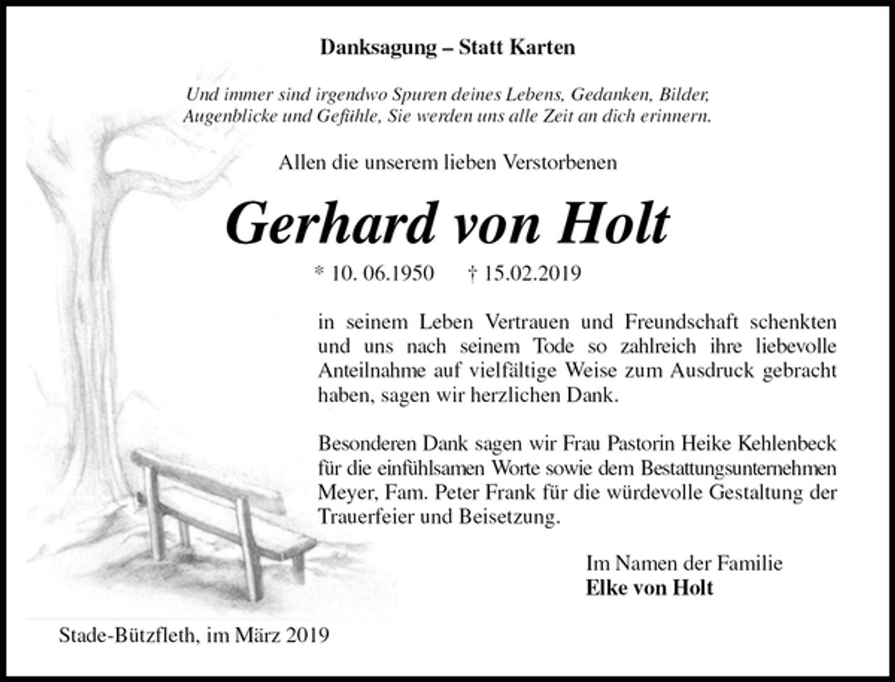 <p>Danksagung – Statt Karten<br />Und immer sind irgendwo Spuren deines Lebens, Gedanken, Bilder,<br />Augenblicke und Gefühle, Sie werden uns alle Zeit an dich erinnern.<br />Allen die unserem lieben Verstorbenen<br />Gerhard von Holt<br />* 10. 06.1950 † 15.02.2019<br />in seinem Leben Vertrauen und Freundschaft schenkten<br />und uns nach seinem Tode so zahlreich ihre liebevolle<br />Anteilnahme auf vielfältige Weise zum Ausdruck gebracht<br />haben, sagen wir herzlichen Dank.</p><p>Besonderen Dank sagen wir Frau Pastorin Heike Kehlenbeck<br />für die einfühlsamen Worte sowie dem Bestattungsunternehmen<br />Meyer, Fam. Peter Frank für die würdevolle Gestaltung der<br />Trauerfeier und Beisetzung.<br />Im Namen der Familie<br />Elke von Holt<br />Stade-Bützfleth, im März 2019</p>