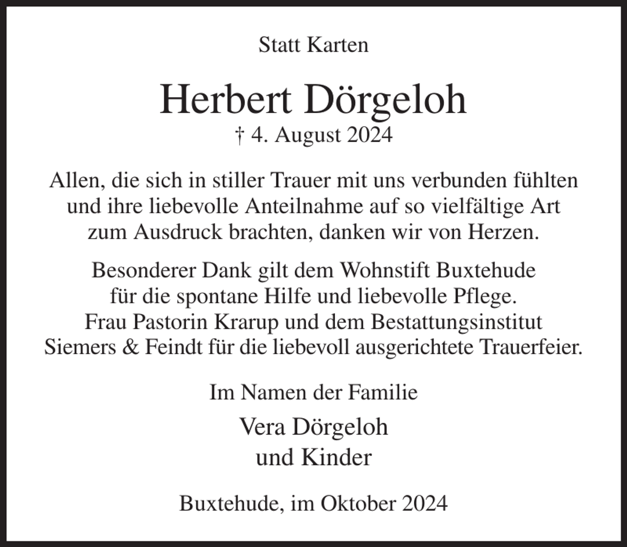 <p>Statt Karten<br />Herbert Dörgeloh<br />† 4. August 2024<br />Allen, die sich in stiller Trauer mit uns verbunden fühlten und ihre liebevolle Anteilnahme auf so vielfältige Art<br />zum Ausdruck brachten, danken wir von Herzen.<br />Besonderer Dank gilt dem Wohnstift Buxtehude<br />für die spontane Hilfe und liebevolle Pflege.<br />Frau Pastorin Krarup und dem Bestattungsinstitut<br />Siemers &amp; Feindt für die liebevoll ausgerichtete Trauerfeier.<br />Im Namen der Familie<br />Vera Dörgeloh<br />und Kinder<br />Buxtehude, im Oktober 2024</p>