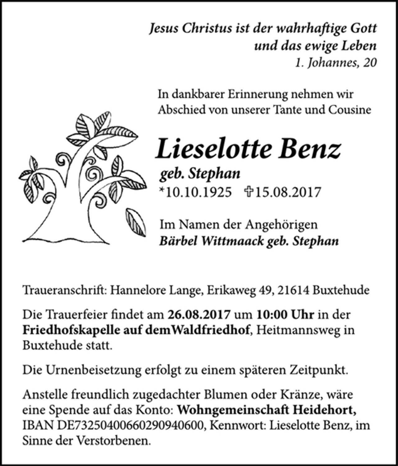 <p>Jesus Christus ist der wahrhaftige Gott<br />und das ewige Leben<br />1. Johannes, 20<br />In dankbarer Erinnerung nehmen wir<br />Abschied von unserer Tante und Cousine<br />Lieselotte Benz<br />geb. Stephan<br />*10.10.1925 U15.08.2017<br />Im Namen der Angehörigen<br />Bärbel Wittmaack geb. Stephan<br />Traueranschrift: Hannelore Lange, Erikaweg 49, 21614 Buxtehude<br />Die Trauerfeier findet am 26.08.2017 um 10:00 Uhr in der<br />Friedhofskapelle auf demWaldfriedhof, Heitmannsweg in<br />Buxtehude statt.<br />Die Urnenbeisetzung erfolgt zu einem späteren Zeitpunkt.<br />Anstelle freundlich zugedachter Blumen oder Kränze, wäre<br />eine Spende auf das Konto: Wohngemeinschaft Heidehort,<br />IBAN DE73250400660290940600, Kennwort: Lieselotte Benz, im<br />Sinne der Verstorbenen.</p>