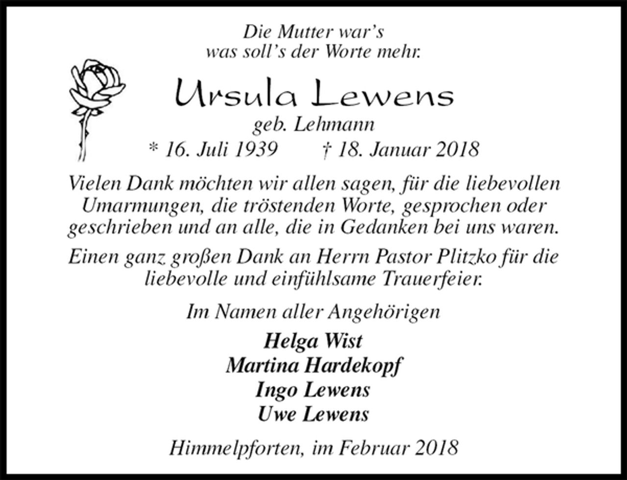 <p>Die Mutter war’s<br />was soll’s der Worte mehr.<br />Ursula Lewens<br />geb. Lehmann<br />* 16. Juli 1939 † 18. Januar 2018<br />Vielen Dank möchten wir allen sagen, für die liebevollen<br />Umarmungen, die tröstenden Worte, gesprochen oder<br />geschrieben und an alle, die in Gedanken bei uns waren.<br />Einen ganz großen Dank an Herrn Pastor Plitzko für die<br />liebevolle und einfühlsame Trauerfeier.<br />Im Namen aller Angehörigen<br />Helga Wist<br />Martina Hardekopf<br />Ingo Lewens<br />Uwe Lewens<br />Himmelpforten, im Februar 2018</p>