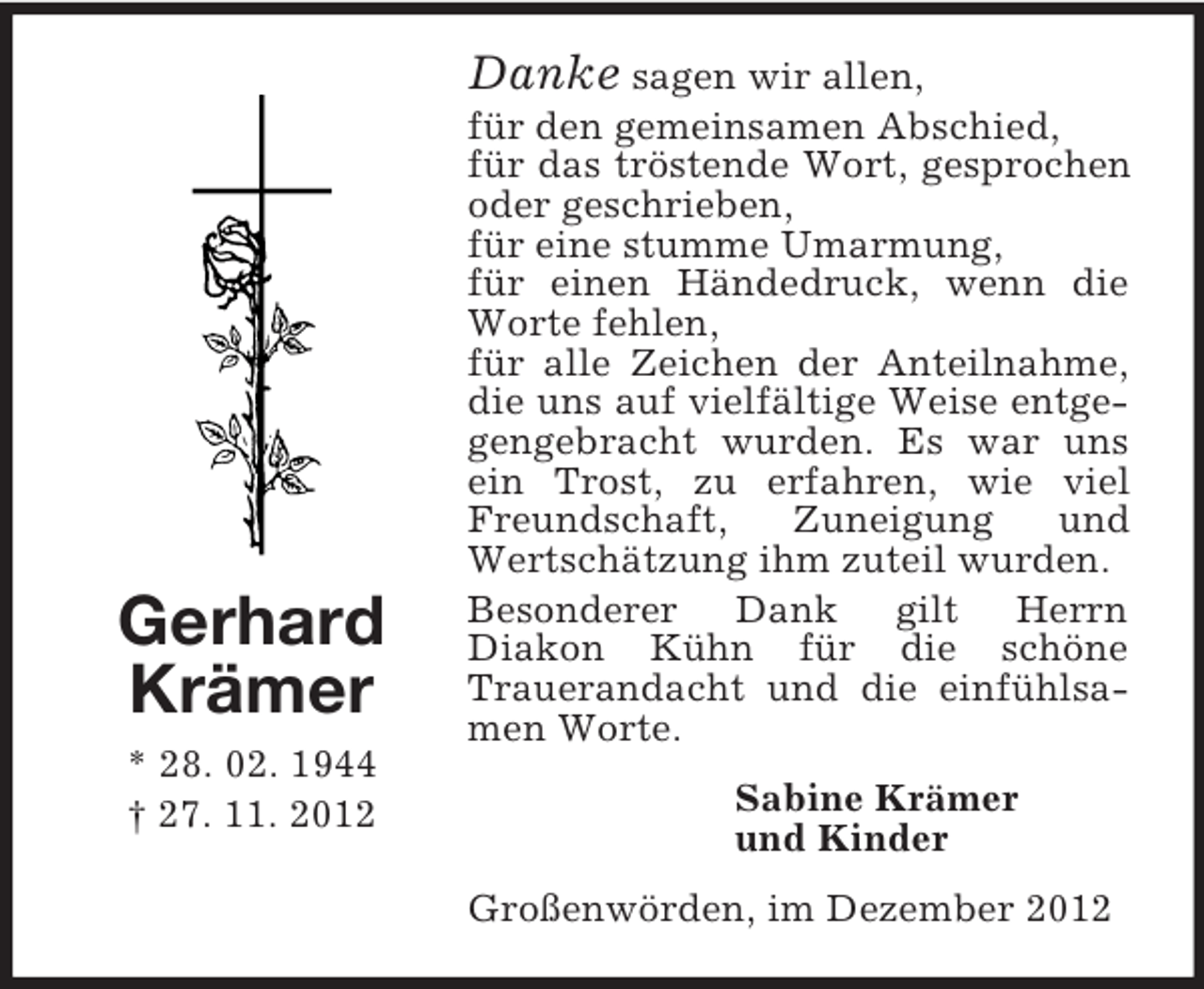 <p>Gerhard<br />Krämer<br />* 28. 02. 1944<br />† 27. 11. 2012<br />Danke sagen wir allen,<br />für den gemeinsamen Abschied,<br />für das tröstende Wort, gesprochen oder geschrieben,<br />für eine stumme Umarmung,<br />für einen Händedruck, wenn die Worte fehlen,<br />für alle Zeichen der Anteilnahme, die uns auf vielfältige Weise entgegengebracht wurden. Es war uns ein Trost, zu erfahren, wie viel Freundschaft, Zuneigung und Wertschätzung ihm zuteil wurden.<br />Besonderer Dank gilt Herrn<br />Diakon Kühn für die schöne<br />Trauerandacht und die einfühlsamen Worte.<br />Sabine Krämer<br />und Kinder<br />Großenwörden, im Dezember 2012</p>
