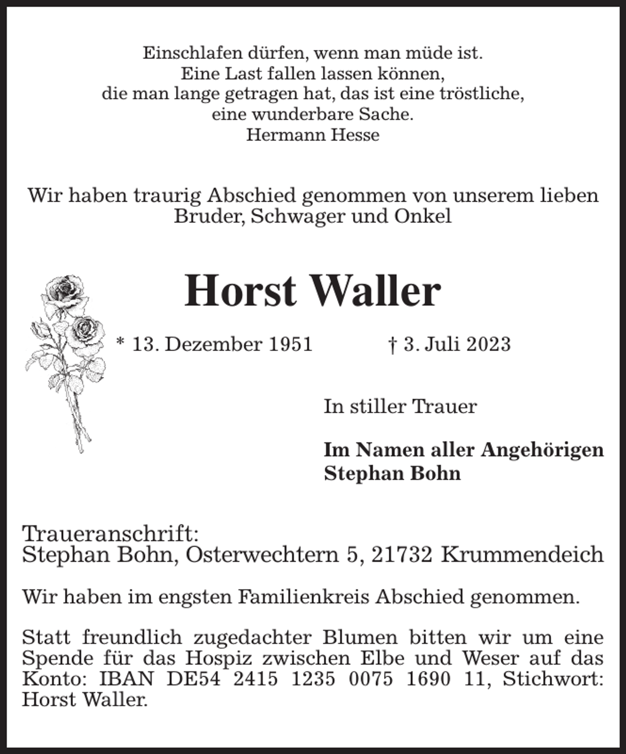 <p>Einschlafen dürfen, wenn man müde ist.<br />Eine Last fallen lassen können,<br />die man lange getragen hat, das ist eine tröstliche,<br />eine wunderbare Sache.<br />Hermann Hesse<br />Wir haben traurig Abschied genommen von unserem lieben<br />Bruder, Schwager und Onkel<br />Horst Waller<br />* 13. Dezember 1951 † 3. Juli 2023<br />In stiller Trauer</p><p>Im Namen aller Angehörigen<br />Stephan Bohn<br />Traueranschrift:<br />Stephan Bohn, Osterwechtern 5, 21732 Krummendeich</p><p>Wir haben im engsten Familienkreis Abschied genommen.</p><p>Statt freundlich zugedachter Blumen bitten wir um eine Spende für das Hospiz zwischen Elbe und Weser auf das Konto: IBAN DE54 2415 1235 0075 1690 11, Stichwort: Horst Waller.</p>