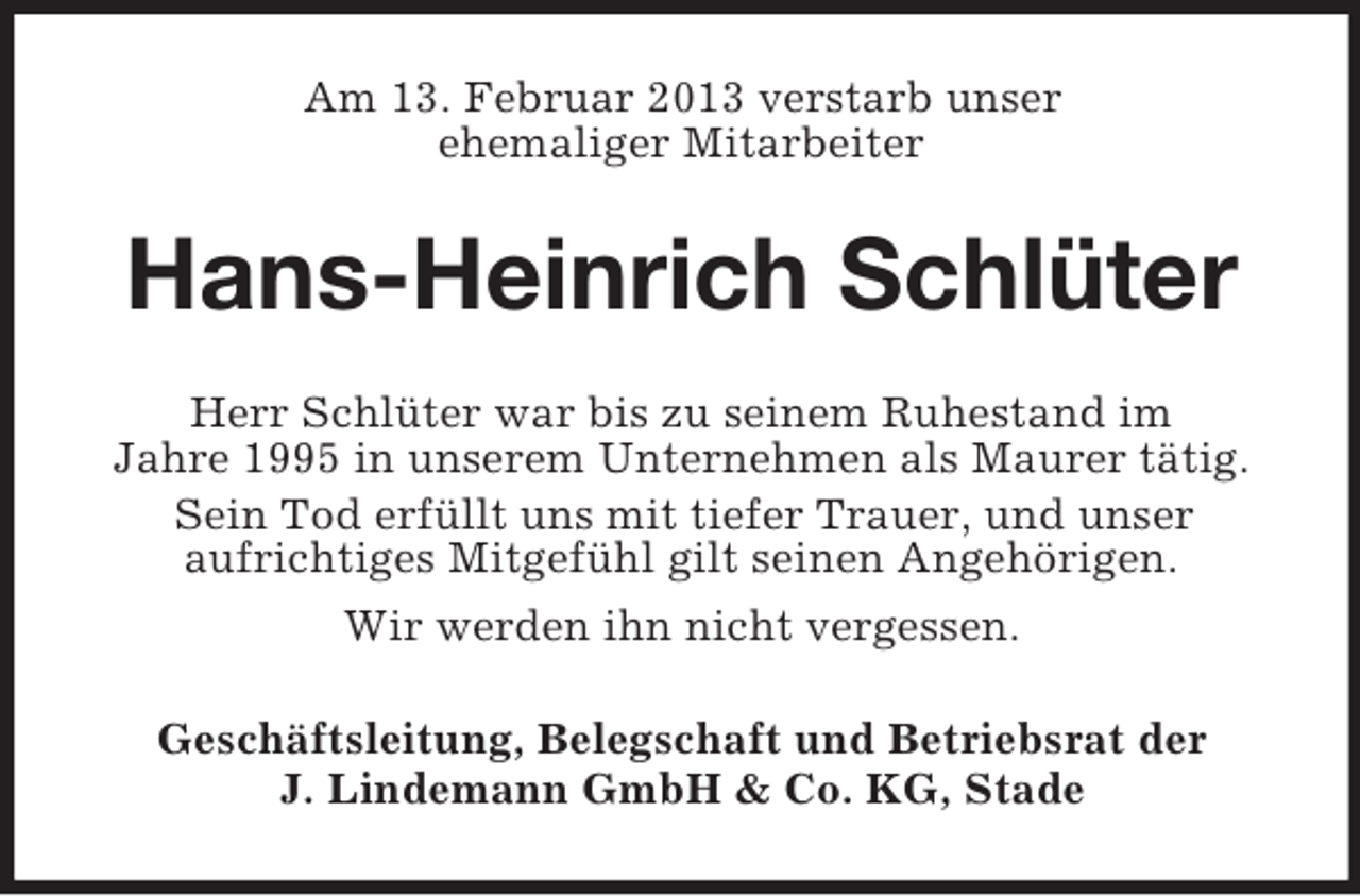 <p>Am 13. Februar 2013 verstarb unser<br />ehemaliger Mitarbeiter</p><p>Hans-Heinrich Schlüter<br />Herr Schlüter war bis zu seinem Ruhestand im<br />Jahre 1995 in unserem Unternehmen als Maurer tätig.<br />Sein Tod erfüllt uns mit tiefer Trauer, und unser<br />aufrichtiges Mitgefühl gilt seinen Angehörigen.<br />Wir werden ihn nicht vergessen.<br />Geschäftsleitung, Belegschaft und Betriebsrat der<br />J. Lindemann GmbH &amp; Co. KG, Stade</p>
