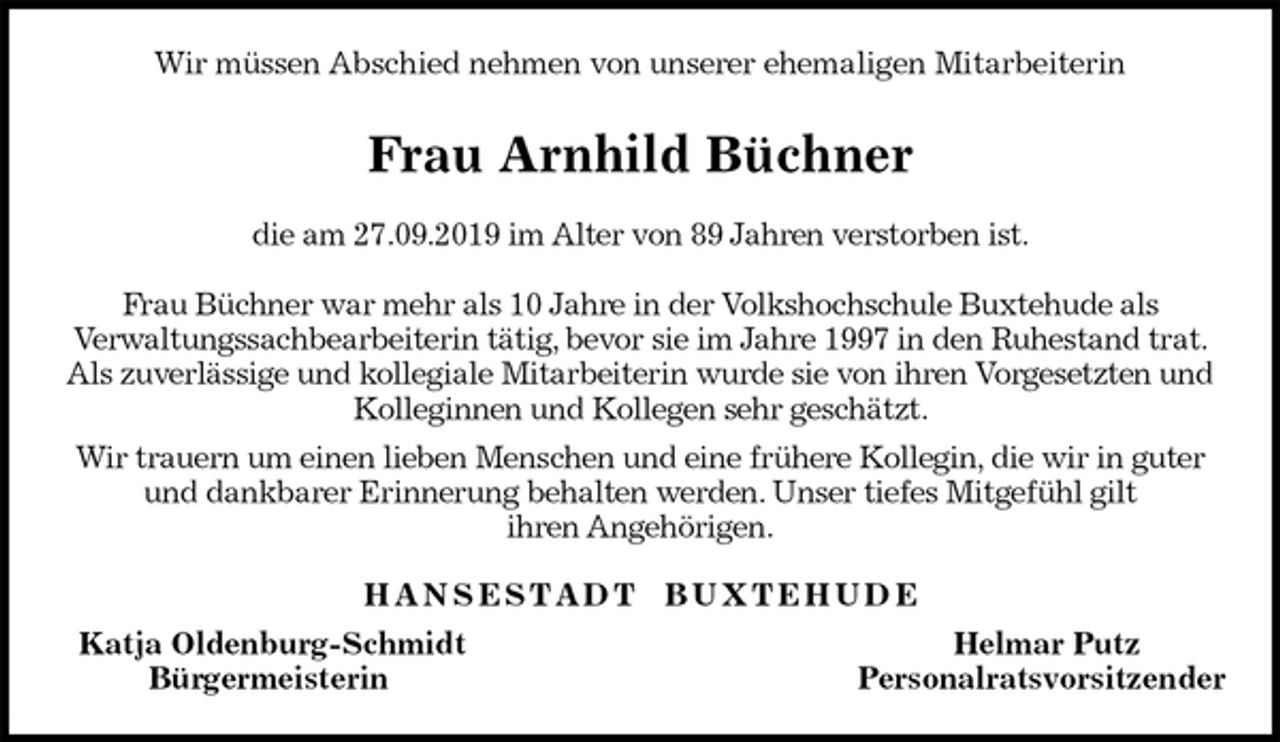 <p>Wir müssen Abschied nehmen von unserer ehemaligen Mitarbeiterin<br />Frau Arnhild Büchner<br />die am 27.09.2019 im Alter von 89 Jahren verstorben ist.</p><p>Frau Büchner war mehr als 10 Jahre in der Volkshochschule Buxtehude als<br />Verwaltungssachbearbeiterin tätig, bevor sie im Jahre 1997 in den Ruhestand trat. Als zuverlässige und kollegiale Mitarbeiterin wurde sie von ihren Vorgesetzten und Kolleginnen und Kollegen sehr geschätzt.<br />Wir trauern um einen lieben Menschen und eine frühere Kollegin, die wir in guter und dankbarer Erinnerung behalten werden. Unser tiefes Mitgefühl gilt<br />ihren Angehörigen.<br />H A N S E S T A D T B U X T E H U D E<br />Katja Oldenburg-Schmidt Helmar Putz<br />Bürgermeisterin Personalratsvorsitzender</p>