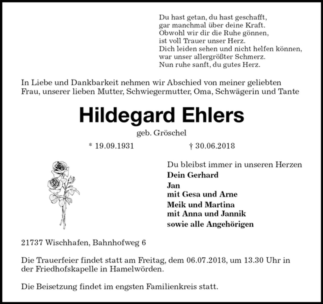 <p>Du hast getan, du hast geschafft,<br />gar manchmal über deine Kraft.<br />Obwohl wir dir die Ruhe gönnen,<br />ist voll Trauer unser Herz.<br />Dich leiden sehen und nicht helfen können,<br />war unser allergrößter Schmerz.<br />Nun ruhe sanft, du gutes Herz.<br />In Liebe und Dankbarkeit nehmen wir Abschied von meiner geliebten Frau, unserer lieben Mutter, Schwiegermutter, Oma, Schwägerin und Tante<br />Hildegard Ehlers<br />geb. Gröschel<br />* 19.09.1931 † 30.06.2018<br />Du bleibst immer in unseren Herzen<br />Dein Gerhard<br />Jan<br />mit Gesa und Arne<br />Meik und Martina<br />mit Anna und Jannik<br />sowie alle Angehörigen<br />21737 Wischhafen, Bahnhofweg 6</p><p>Die Trauerfeier findet statt am Freitag, dem 06.07.2018, um 13.30 Uhr in der Friedhofskapelle in Hamelwörden.</p><p>Die Beisetzung findet im engsten Familienkreis statt.</p>