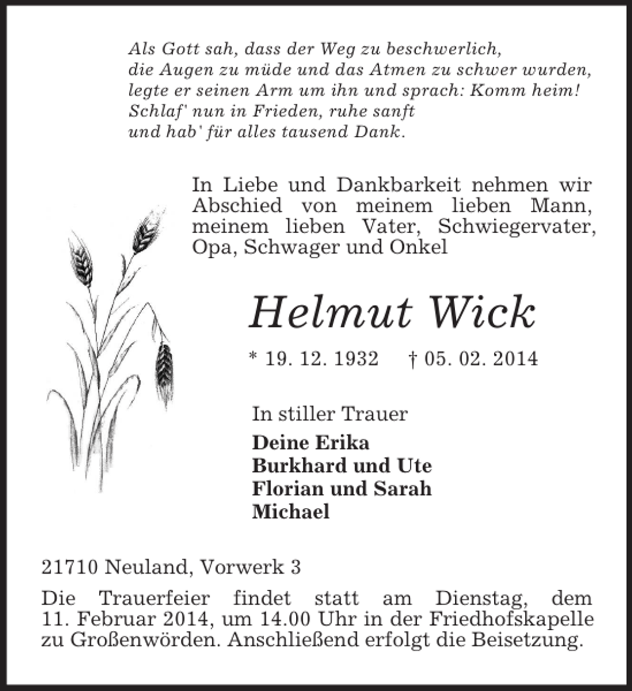 <p>Als Gott sah, dass der Weg zu beschwerlich,<br />die Augen zu müde und das Atmen zu schwer wurden,<br />legte er seinen Arm um ihn und sprach: Komm heim!<br />Schlaf' nun in Frieden, ruhe sanft<br />und hab' für alles tausend Dank.<br />In Liebe und Dankbarkeit nehmen wir Abschied von meinem lieben Mann,<br />meinem lieben Vater, Schwiegervater, Opa, Schwager und Onkel<br />Helmut Wick<br />* 19. 12. 1932 † 05. 02. 2014<br />In stiller Trauer<br />Deine Erika<br />Burkhard und Ute<br />Florian und Sarah<br />Michael<br />21710 Neuland, Vorwerk 3<br />Die Trauerfeier findet statt am Dienstag, dem<br />11. Februar 2014, um 14.00 Uhr in der Friedhofskapelle zu Großenwörden. Anschließend erfolgt die Beisetzung.</p>