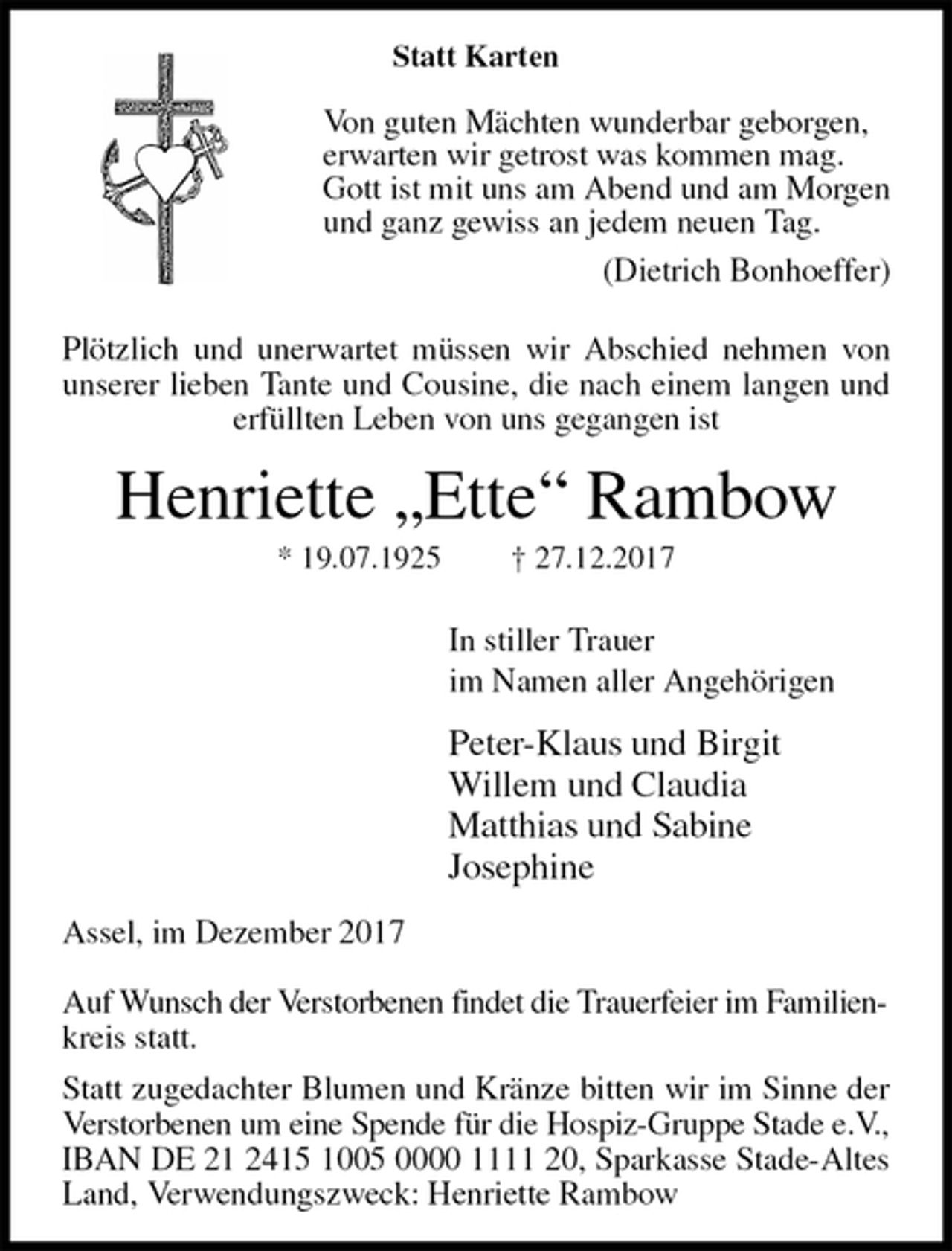 <p>Statt Karten</p>
<p>Von guten Mächten wunderbar geborgen,<br />erwarten wir getrost was kommen mag.<br />Gott ist mit uns am Abend und am Morgen<br />und ganz gewiss an jedem neuen Tag.<br />(Dietrich Bonhoeffer)<br />Plötzlich und unerwartet müssen wir Abschied nehmen von unserer lieben Tante und Cousine, die nach einem langen und erfüllten Leben von uns gegangen ist<br />Henriette „Ette“ Rambow<br />* 19.07.1925 † 27.12.2017</p>
<p>In stiller Trauer<br />im Namen aller Angehörigen<br />Peter-Klaus und Birgit<br />Willem und Claudia<br />Matthias und Sabine<br />Josephine<br />Assel, im Dezember 2017</p>
<p>Auf Wunsch der Verstorbenen findet die Trauerfeier im Familien-<br />kreis statt.<br />Statt zugedachter Blumen und Kränze bitten wir im Sinne der Verstorbenen um eine Spende für die Hospiz-Gruppe Stade e.V.,<br />IBAN DE 21 2415 1005 0000 1111 20, Sparkasse Stade-Altes Land, Verwendungszweck: Henriette Rambow</p>