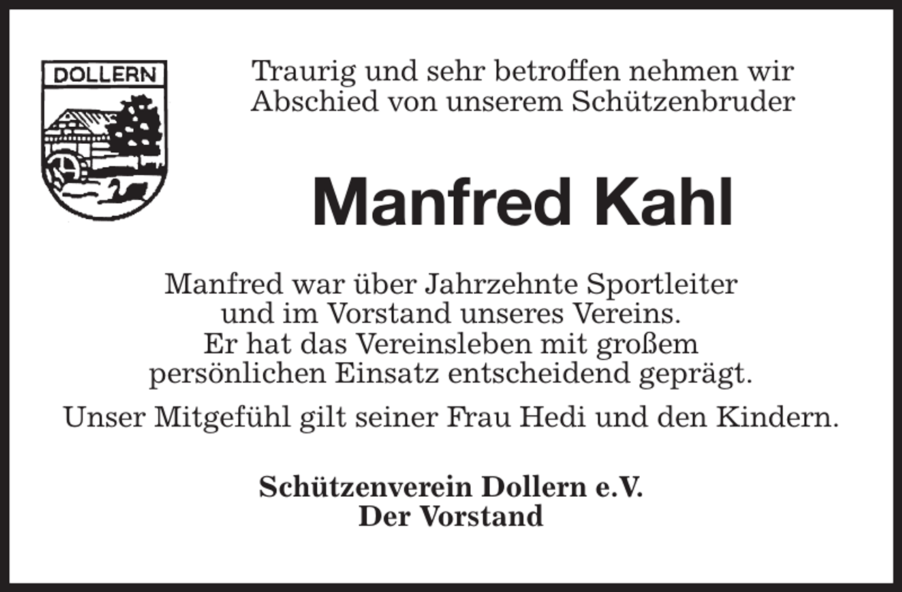 <p>Traurig und sehr betroffen nehmen wir<br />Abschied von unserem Schützenbruder<br />Manfred Kahl</p><p>Manfred war über Jahrzehnte Sportleiter<br />und im Vorstand unseres Vereins.<br />Er hat das Vereinsleben mit großem<br />persönlichen Einsatz entscheidend geprägt.<br />Unser Mitgefühl gilt seiner Frau Hedi und den Kindern.<br />Schützenverein Dollern e.V.<br />Der Vorstand</p>