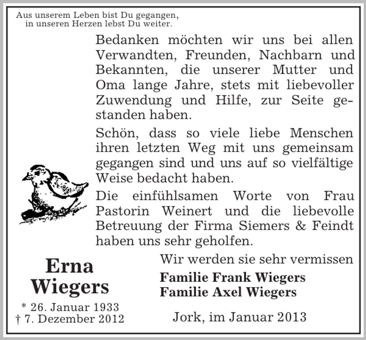 <p>Aus unserem Leben bist Du gegangen,<br />in unseren Herzen lebst Du weiter.</p><p>Bedanken möchten wir uns bei allen<br />Verwandten, Freunden, Nachbarn und<br />Bekannten, die unserer Mutter und<br />Oma lange Jahre, stets mit liebevoller<br />Zuwendung und Hilfe, zur Seite gestanden haben.<br />Schön, dass so viele liebe Menschen<br />ihren letzten Weg mit uns gemeinsam<br />gegangen sind und uns auf so vielfältige<br />Weise bedacht haben.<br />Die einfühlsamen Worte von Frau<br />Pastorin Weinert und die liebevolle<br />Betreuung der Firma Siemers &amp; Feindt<br />haben uns sehr geholfen.<br />Wir werden sie sehr vermissen<br />Erna<br />Familie Frank Wiegers<br />Wiegers<br />Familie Axel Wiegers<br />* 26. Januar 1933<br />† 7. Dezember 2012</p><p>Jork, im Januar 2013</p>