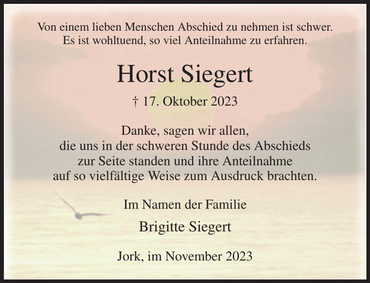 <p>Von einem lieben Menschen Abschied zu nehmen ist schwer.<br />Es ist wohltuend, so viel Anteilnahme zu erfahren.<br />Horst Siegert<br />† 17. Oktober 2023<br />Danke, sagen wir allen,<br />die uns in der schweren Stunde des Abschieds<br />zur Seite standen und ihre Anteilnahme<br />auf so vielfältige Weise zum Ausdruck brachten.<br />Im Namen der Familie<br />Brigitte Siegert<br />Jork, im November 2023</p>