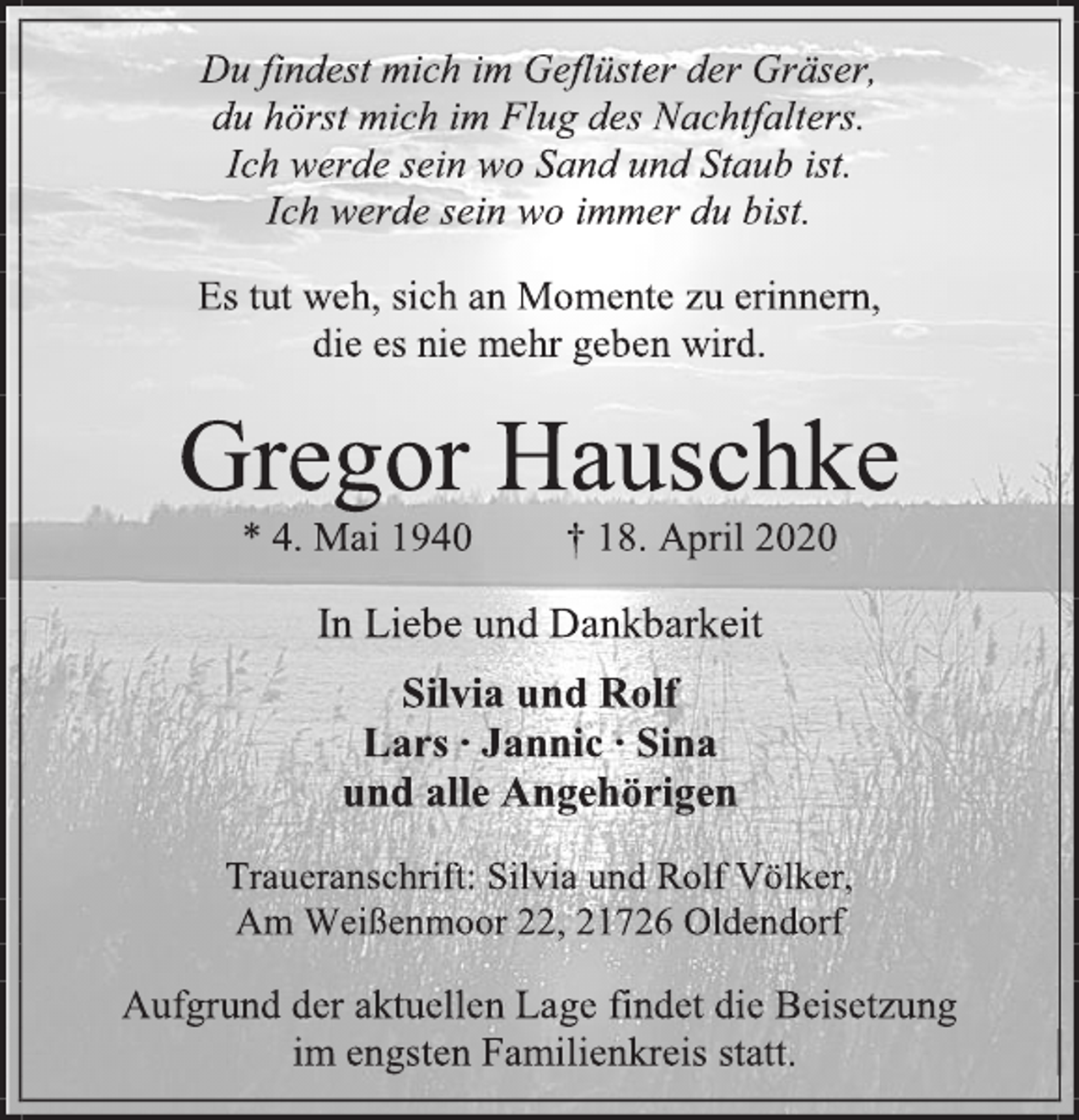 <p>Du findest mich im Geflüster der Gräser,<br />du hörst mich im Flug des Nachtfalters.<br />Ich werde sein wo immer du bist.</p>
<p>Es tut weh sich an Momente zu erinnern,<br />die es nie mehr geben wird.</p>
<p>Gregor Hauschke<br />* 4. Mai 1940 + 18. April 2020</p>
<p>In Liebe und Dankbarkeit</p>
<p>Silvia und Rolf<br />Lars Jannic Sina<br />und alle Angehörigen</p>
<p>Traueranschrift: Silvia und Rolf Völker,<br />Am Weißenmoor 22, 21726 Oldendorf</p>
<p>Aufgrund der aktuellen Lage findet die Beisetzung im engsten Familienkreis statt.</p>