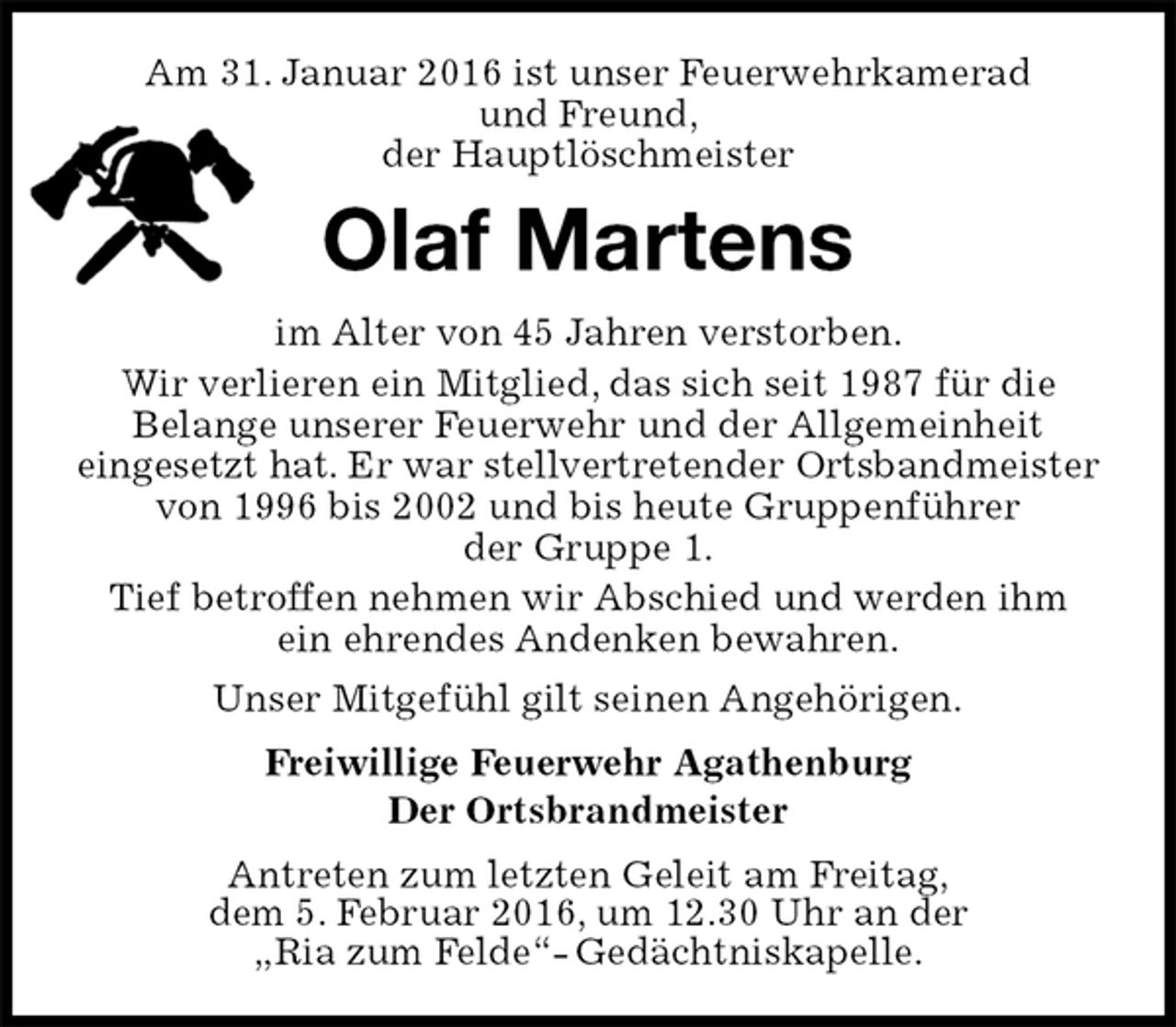<p>Am 31. Januar 2016 ist unser Feuerwehrkamerad<br />und Freund,<br />der Hauptlöschmeister<br />Olaf Martens<br />im Alter von 45 Jahren verstorben.<br />Wir verlieren ein Mitglied, das sich seit 1987 für die<br />Belange unserer Feuerwehr und der Allgemeinheit<br />eingesetzt hat. Er war stellvertretender Ortsbandmeister von 1996 bis 2002 und bis heute Gruppenführer<br />der Gruppe 1.<br />Tief betroffen nehmen wir Abschied und werden ihm ein ehrendes Andenken bewahren.<br />Unser Mitgefühl gilt seinen Angehörigen.<br />Freiwillige Feuerwehr Agathenburg<br />Der Ortsbrandmeister<br />Antreten zum letzten Geleit am Freitag,<br />dem 5. Februar 2016, um 12.30 Uhr an der<br />„Ria zum Felde“- Gedächtniskapelle.</p>