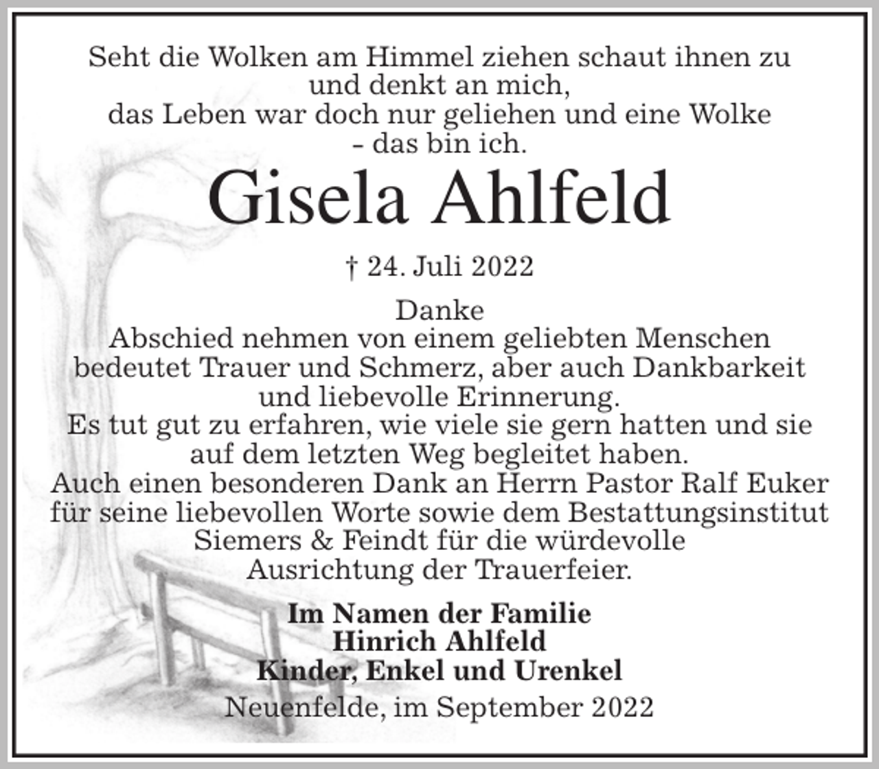 <p>Seht die Wolken am Himmel ziehen schaut ihnen zu<br />und denkt an mich,<br />das Leben war doch nur geliehen und eine Wolke<br />- das bin ich.<br />Gisela Ahlfeld<br />† 24. Juli 2022<br />Danke<br />Abschied nehmen von einem geliebten Menschen<br />bedeutet Trauer und Schmerz, aber auch Dankbarkeit und liebevolle Erinnerung.<br />Es tut gut zu erfahren, wie viele sie gern hatten und sie auf dem letzten Weg begleitet haben.<br />Auch einen besonderen Dank an Herrn Pastor Ralf Euker<br />für seine liebevollen Worte sowie dem Bestattungsinstitut Siemers &amp; Feindt für die würdevolle<br />Ausrichtung der Trauerfeier.<br />Im Namen der Familie<br />Hinrich Ahlfeld<br />Kinder, Enkel und Urenkel<br />Neuenfelde, im September 2022</p>