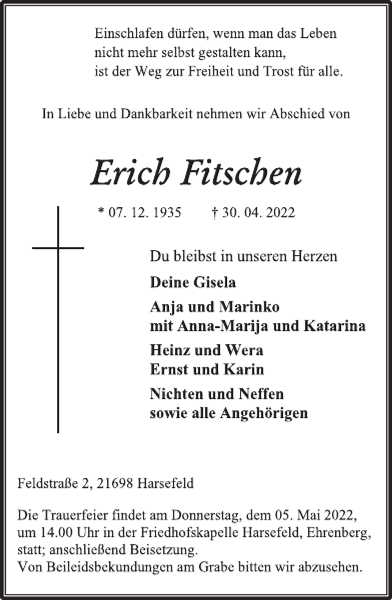 <p>Einschlafen dürfen, wenn man das Leben<br />nicht mehr selbst gestalten kann,<br />ist der Weg zur Freiheit und Trost für alle.<br />In Liebe und Dankbarkeit nehmen wir Abschied von<br />Erich Fitschen<br />* 07. 12. 1935 † 30. 04. 2022<br />Du bleibst in unseren Herzen<br />Deine Gisela<br />Anja und Marinko<br />mit Anna-Marija und Katarina<br />Heinz und Wera<br />Ernst und Karin<br />Nichten und Neffen<br />sowie alle Angehörigen<br />Feldstraße 2, 21698 Harsefeld<br />Die Trauerfeier findet am Donnerstag, dem 05. Mai 2022,<br />um 14.00 Uhr in der Friedhofskapelle Harsefeld, Ehrenberg,<br />statt; anschließend Beisetzung.<br />Von Beileidsbekundungen am Grabe bitten wir abzusehen.</p>